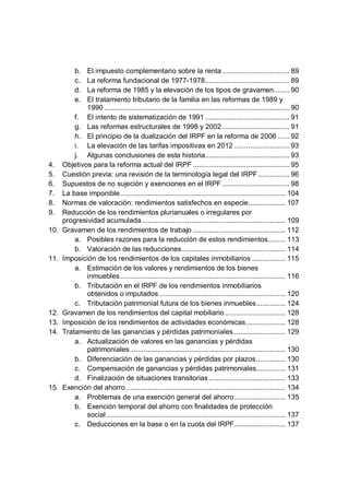 b. El impuesto complementario sobre la renta .................................. 89
c. La reforma fundacional de 1977-1978........................................... 89
d. La reforma de 1985 y la elevación de los tipos de gravamen........ 90
e. El tratamiento tributario de la familia en las reformas de 1989 y
1990 .............................................................................................. 90
f. El intento de sistematización de 1991........................................... 91
g. Las reformas estructurales de 1998 y 2002 .................................. 91
h. El principio de la dualización del IRPF en la reforma de 2006 ...... 92
i. La elevación de las tarifas impositivas en 2012 ............................ 93
j. Algunas conclusiones de esta historia........................................... 93
4. Objetivos para la reforma actual del IRPF ................................................. 95
5. Cuestión previa: una revisión de la terminología legal del IRPF................ 96
6. Supuestos de no sujeción y exenciones en el IRPF .................................. 98
7. La base imponible.................................................................................... 104
8. Normas de valoración: rendimientos satisfechos en especie................... 107
9. Reducción de los rendimientos plurianuales o irregulares por
progresividad acumulada......................................................................... 109
10. Gravamen de los rendimientos de trabajo ............................................... 112
a. Posibles razones para la reducción de estos rendimientos......... 113
b. Valoración de las reducciones..................................................... 114
11. Imposición de los rendimientos de los capitales inmobiliarios ................. 115
a. Estimación de los valores y rendimientos de los bienes
inmuebles.................................................................................... 116
b. Tributación en el IRPF de los rendimientos inmobiliarios
obtenidos o imputados ................................................................ 120
c. Tributación patrimonial futura de los bienes inmuebles............... 124
12. Gravamen de los rendimientos del capital mobiliario............................... 128
13. Imposición de los rendimientos de actividades económicas.................... 128
14. Tratamiento de las ganancias y pérdidas patrimoniales .......................... 129
a. Actualización de valores en las ganancias y pérdidas
patrimoniales............................................................................... 130
b. Diferenciación de las ganancias y pérdidas por plazos............... 130
c. Compensación de ganancias y pérdidas patrimoniales............... 131
d. Finalización de situaciones transitorias....................................... 133
15. Exención del ahorro ................................................................................. 134
a. Problemas de una exención general del ahorro.......................... 135
b. Exención temporal del ahorro con finalidades de protección
social ........................................................................................... 137
c. Deducciones en la base o en la cuota del IRPF.......................... 137
 