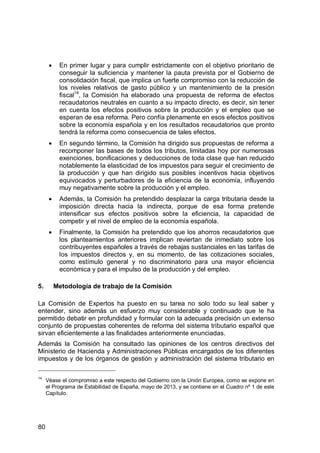 80
En primer lugar y para cumplir estrictamente con el objetivo prioritario de
conseguir la suficiencia y mantener la pauta prevista por el Gobierno de
consolidación fiscal, que implica un fuerte compromiso con la reducción de
los niveles relativos de gasto público y un mantenimiento de la presión
fiscal14
, la Comisión ha elaborado una propuesta de reforma de efectos
recaudatorios neutrales en cuanto a su impacto directo, es decir, sin tener
en cuenta los efectos positivos sobre la producción y el empleo que se
esperan de esa reforma. Pero confía plenamente en esos efectos positivos
sobre la economía española y en los resultados recaudatorios que pronto
tendrá la reforma como consecuencia de tales efectos.
En segundo término, la Comisión ha dirigido sus propuestas de reforma a
recomponer las bases de todos los tributos, limitadas hoy por numerosas
exenciones, bonificaciones y deducciones de toda clase que han reducido
notablemente la elasticidad de los impuestos para seguir el crecimiento de
la producción y que han dirigido sus posibles incentivos hacia objetivos
equivocados y perturbadores de la eficiencia de la economía, influyendo
muy negativamente sobre la producción y el empleo.
Además, la Comisión ha pretendido desplazar la carga tributaria desde la
imposición directa hacia la indirecta, porque de esa forma pretende
intensificar sus efectos positivos sobre la eficiencia, la capacidad de
competir y el nivel de empleo de la economía española.
Finalmente, la Comisión ha pretendido que los ahorros recaudatorios que
los planteamientos anteriores implican reviertan de inmediato sobre los
contribuyentes españoles a través de rebajas sustanciales en las tarifas de
los impuestos directos y, en su momento, de las cotizaciones sociales,
como estímulo general y no discriminatorio para una mayor eficiencia
económica y para el impulso de la producción y del empleo.
5. Metodología de trabajo de la Comisión
La Comisión de Expertos ha puesto en su tarea no solo todo su leal saber y
entender, sino además un esfuerzo muy considerable y continuado que le ha
permitido debatir en profundidad y formular con la adecuada precisión un extenso
conjunto de propuestas coherentes de reforma del sistema tributario español que
sirvan eficientemente a las finalidades anteriormente enunciadas.
Además la Comisión ha consultado las opiniones de los centros directivos del
Ministerio de Hacienda y Administraciones Públicas encargados de los diferentes
impuestos y de los órganos de gestión y administración del sistema tributario en
14
Véase el compromiso a este respecto del Gobierno con la Unión Europea, como se expone en
el Programa de Estabilidad de España, mayo de 2013, y se contiene en el Cuadro nº 1 de este
Capítulo.
 
