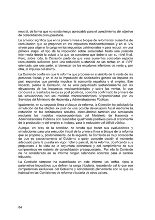 84
neutral, de forma que no exista riesgo apreciable para el cumplimiento del objetivo
de consolidación presupuestaria.
Lo anterior significa que en la primera línea o bloque de reforma los aumentos de
recaudación que se proponen en los impuestos medioambientales y en el IVA
sirven para aligerar la carga en los impuestos patrimoniales y para reducir, en una
primera etapa, el tipo de la imposición sobre sociedades hasta una posición
intermedia desde la actual a la que se considera que debería ser su nivel final.
Pero, sobre todo, la Comisión pretende que esos aumentos concedan espacio
recaudatorio suficiente para una reducción sustancial de las tarifas en el IRPF
orientada, por una parte, al bienestar de los escalones inferiores de renta y, por
otra, al impulso del ahorro.
La Comisión confía en que la reforma que propone en el ámbito de la renta de las
personas físicas y en el de la imposición de sociedades genere un impacto ex
post expansivo que permita impulsar la economía española y el empleo. Ese
impacto, piensa la Comisión, no se verá perjudicado sustancialmente por las
elevaciones de los impuestos medioambientales y sobre las ventas, lo que
conducirá a resultados netos ex post positivos, como ha confirmado la primera de
las simulaciones con los modelos macroeconómicos proporcionados por los
Servicios del Ministerio de Hacienda y Administraciones Públicas
Igualmente, en su segunda línea o bloque de reforma, la Comisión ha solicitado la
simulación de los efectos ex post de una posible devaluación fiscal mediante la
reducción de las cotizaciones sociales, efectuándose también esa simulación
mediante los modelos macroeconómicos del Ministerio de Hacienda y
Administraciones Públicas con resultados igualmente positivos para el crecimiento
de la producción y del empleo e, incluso, para la reducción del déficit público.
Aunque, en aras de la sencillez, ha tenido que hacer sus evaluaciones y
simulaciones para una ejecución inicial de la primera línea o bloque de la reforma
que se propone y, posteriormente, de la segunda, la Comisión es muy consciente
de que es exclusivamente al Gobierno a quien compete decidir el momento
adecuado para la puesta en vigor, total o parcial, de la reforma, dosificando sus
propuestas a la vista de la coyuntura económica y del cumplimiento de sus
compromisos en materia de consolidación presupuestaria,. Por ello la Comisión
no ha considerado en su Informe ningún calendario concreto para el cambio
tributario.
La Comisión tampoco ha cuantificado en este Informe las tarifas, tipos o
parámetros impositivos que definen la carga tributaria, respetando así lo que son
competencias exclusivas del Gobierno y coincidiendo plenamente con lo que es
habitual en las Comisiones de reforma tributaria de otros países.
 