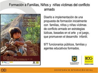 Formación a Familias, Niños y  niñas víctimas del conflicto armado Diseño e implementación de una  propuesta de formación inicialmente  con  familias, niños y niñas víctimas  de conflicto armado en estrategias  lúdicas, basadas en el arte  y el juego, que promueven el desarrollo  infantil.  977 funcionarios públicos, familias y  agentes educativos formados. OEI  