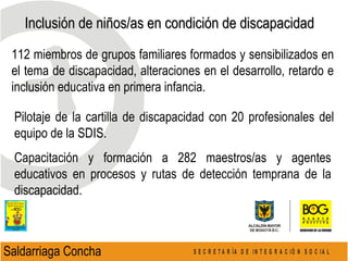 Inclusión de niños/as en condición de discapacidad  Saldarriaga Concha  112 miembros de grupos familiares formados y sensibilizados en el tema de discapacidad , alteraciones en el desarrollo, retardo  e inclusión educativa en primera infancia. Pilotaje de la cartilla de discapacidad con 20 profesionales del equipo de la SDIS. Capacitación y formación a 282 maestros/as y agentes educativos en procesos y rutas de detección temprana de la discapacidad. 