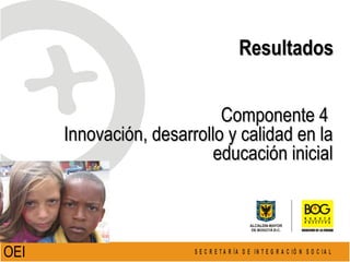 Componente 4  Innovación, desarrollo y calidad en la educación inicial Resultados OEI   