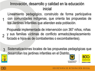 Innovación, desarrollo y calidad en la educación inicial OEI  Lineamiento pedagógico, construido de forma participativa con comunidades indígenas, que orienta las propuestas de los Jardines Infantiles que atienden esta población. Propuesta implementada de intervención con 367 niños, niñas y sus familias víctimas de conflicto armado(desplazamiento forzado e hijos-as de combatientes o excombatientes). Sistematizaciones locales de las propuestas pedagógicas que desarrollan los jardines infantiles en el Distrito. 1 2 3 