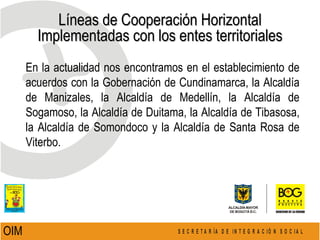Líneas de Cooperación Horizontal Implementadas con los entes territoriales OIM  En la actualidad nos encontramos en el establecimiento de acuerdos con la Gobernación de Cundinamarca, la Alcaldía de Manizales, la Alcaldía de Medellín, la Alcaldía de Sogamoso, la Alcaldía de Duitama, la Alcaldía de Tibasosa, la Alcaldía de Somondoco y la Alcaldía de Santa Rosa de Viterbo.  
