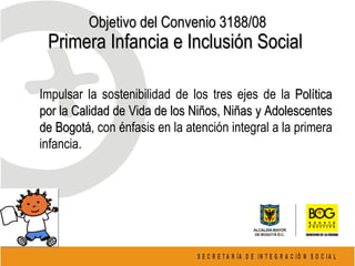 Objetivo del Convenio 3188/08 Primera Infancia e Inclusión Social  Impulsar la sostenibilidad de los tres ejes de la  Política por la Calidad de Vida de los Niños, Niñas y Adolescentes de Bogotá , con énfasis en la atención integral a la primera infancia. 