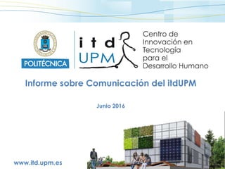 www.itd.upm.es
Informe sobre Comunicación del itdUPM
Junio 2016
 