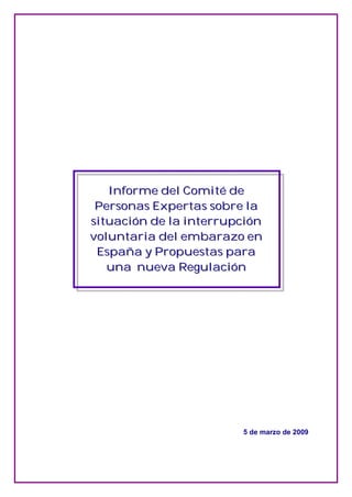 Informe del Comité de
    Informe del Comité de
 Personas Expertas sobre la
 Personas Expertas sobre la
situación de la interrupción
situación de la interrupción
voluntaria del embarazo en
voluntaria del embarazo en
 España y Propuestas para
 España y Propuestas para
   una nueva Regulación
   una nueva Regulación




                        5 de marzo de 2009
 