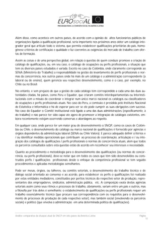 Análise comparativa da situação atual do SNCP em oito países da América Latina Página
10
Além disso, como acontece em outros países, de acordo com a opinião de altos funcionários públicos de
organizações ligadas à qualificação profissional, seria importante nos próximos anos obter um catálogo inte-
grador geral que articule todo o sistema, que permita estabelecer qualificações prioritárias do país, homo-
gênese critérios de certificação e qualidade e faz coerentes as exigências do mercado de trabalho com ofer-
tas de formação.
Assim as coisas e de uma perspectiva global, em relação à questão de quem conduze promove a criação de
catálogo de qualificações, ou, em seu caso, o catálogo de ocupações ou perfis profissionais, a situação que
tem os diversos países estudados é variada. Exceto no caso da Colômbia, onde claramente corresponde ao
SENA (Ministério do Trabalho) a responsabilidade na gestão do levantamento de perfis profissionais e nor-
mas da concorrência, nos outros países onde há mais de um catálogo é a administração correspondente (a
laboral ou de ensino), quem gerencia seu respectivo desenvolvimento, como é o caso, por exemplo, no
Chile ou no Brasil.
No entanto, e sem prejuízo de que a gestão de cada catálogo tem correspondido a cada uma das duas au-
toridades citadas, há países, como Peru e Equador, que criaram comitês interdepartamentais ou Interinsti-
tucionais com a missão de coordenar e integrar num único marco nacional os catálogos ou classificadores
de ocupações e perfis profissionais atuais. No caso do Peru, a comissão é presidida pelo Instituto Nacional
de Estatística e Informática e há de esperar para ver se ele pode cumprir as suas obrigações com sucesso.
No caso do Equador o Comitê institucional está ligado a uma das duas administrações (especificamente, à
do trabalho) e não parece ter sido capaz ate agora de promover a integração de catálogos existentes, em-
bora recentemente estejam ocorrendo conversas e abordagens ao respeito.
Em qualquer caso, onde parece ter um maior grau de desenvolvimento o SNQP, como os casos de Colôm-
bia ou Chile, o desenvolvimento do catálogo ou marco nacional de qualificações é fornecido por agências e
órgãos dependentes da administração laboral (SENA ou Chile Valora). E parece adequado definir critérios e
/ ou identificar medidas operacionais que contribuam ao processo de coordenação, articulação e / ou inte-
gração dos catálogos de qualificações / perfis profissionais o normas de concorrência atuais, alem que todos
os parceiros consultados sobre esta questão estão de acordo em reconhecer seu interesses e necessidade.
Quanto ao procedimento e metodologia para o desenvolvimento das qualificações (ou normas de concor-
rência, ou perfis profissionais), deve-se notar que em todos os casos que têm sido desenvolvidos ou cons-
truídos perfis / qualificações profissionais desde o enfoque da competência profissional se tem seguido
procedimentos e aplicadas metodologias semelhantes.
Pode ser mesas, órgãos, ou talheres, ou comitês setoriais, o desenvolvimento do trabalho técnico e de
diálogo social orientado ao consenso e ao acordo, para estabelecer os perfis o qualificações foi realizado
por estas entidades mediadores, constituídos por peritos técnicos do respectivo setor de produção, repre-
sentantes dos empregadores, sindicatos, administração pública, etc. A composição exata destas agências
setoriais assim como seus ritmos e processos de trabalho, obviamente, variam entre um país e outros, mas
a filosofia por trás deles é semelhante: o estabelecimento de qualificações ou perfis profissionais requer um
trabalho essencialmente técnico (que procure sua correspondência com os requisitos para o desenvolvi-
mento de processos de produção de cada respectivo setor), mas também social (envolvendo os parceiros
sociais) e político (que envolva à administração em uma determinada política de qualificações).
 