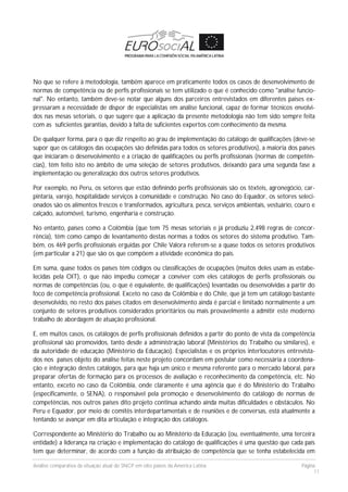 Análise comparativa da situação atual do SNCP em oito países da América Latina Página
11
No que se refere à metodologia, também aparece em praticamente todos os casos de desenvolvimento de
normas de competência ou de perfis profissionais se tem utilizado o que é conhecido como "análise funcio-
nal". No entanto, também deve-se notar que alguns dos parceiros entrevistados em diferentes países ex-
pressaram a necessidade de dispor de especialistas em análise funcional, capaz de formar técnicos envolvi-
dos nas mesas setoriais, o que sugere que a aplicação da presente metodologia não tem sido sempre feita
com as suficientes garantias, devido à falta de suficientes expertos com conhecimento da mesma.
De qualquer forma, para o que diz respeito ao grau de implementação do catálogo de qualificações (deve-se
supor que os catálogos das ocupações são definidas para todos os setores produtivos), a maioria dos países
que iniciaram o desenvolvimento e a criação de qualificações ou perfis profissionais (normas de competên-
cias), têm feito isto no âmbito de uma seleção de setores produtivos, deixando para uma segunda fase a
implementação ou generalização dos outros setores produtivos.
Por exemplo, no Peru, os setores que estão definindo perfis profissionais são os têxteis, agronegócio, car-
pintaria, varejo, hospitalidade serviços à comunidade e construção. No caso do Equador, os setores seleci-
onados são os alimentos frescos e transformados, agricultura, pesca, serviços ambientais, vestuário, couro e
calçado, automóvel, turismo, engenharia e construção.
No entanto, países como a Colômbia (que tem 75 mesas setoriais e já produziu 2,498 regras de concor-
rência), têm como campo de levantamento destas normas a todos os setores do sistema produtivo. Tam-
bém, os 469 perfis profissionais erguidas por Chile Valora referem-se a quase todos os setores produtivos
(em particular a 21) que são os que compõem a atividade econômica do país.
Em suma, quase todos os países têm códigos ou classificações de ocupações (muitos deles usam as estabe-
lecidas pela OIT), o que não impediu começar a conviver com eles catálogos de perfis profissionais ou
normas de competências (ou, o que é equivalente, de qualificações) levantadas ou desenvolvidas a partir do
foco de competência profissional. Exceto no caso da Colômbia e do Chile, que já tem um catálogo bastante
desenvolvido, no resto dos países citados em desenvolvimento ainda é parcial e limitado normalmente a um
conjunto de setores produtivos considerados prioritários ou mais provavelmente a admitir este moderno
trabalho de abordagem de atuação profissional.
E, em muitos casos, os catálogos de perfis profissionais definidos a partir do ponto de vista da competência
profissional são promovidos, tanto desde a administração laboral (Ministérios do Trabalho ou similares), e
da autoridade de educação (Ministério da Educação). Especialistas e os próprios interlocutores entrevista-
dos nos países objeto do análise feitas neste projeto concordam em postular como necessária a coordena-
ção e integração destes catálogos, para que haja um único e mesma referente para o mercado laboral, para
preparar ofertas de formação para os processos de avaliação e reconhecimento da competência, etc. No
entanto, exceto no caso da Colômbia, onde claramente é uma agência que é do Ministério do Trabalho
(especificamente, o SENA), o responsável pela promoção e desenvolvimento do catálogo de normas de
competências, nos outros países dito projeto continua achando ainda muitas dificuldades e obstáculos. No
Peru e Equador, por meio de comitês interdepartamentais e de reuniões e de conversas, está atualmente a
tentando se avançar em dita articulação e integração dos catálogos.
Correspondente ao Ministério do Trabalho ou ao Ministério da Educação (ou, eventualmente, uma terceira
entidade) a liderança na criação e implementação do catálogo de qualificações é uma questão que cada país
tem que determinar, de acordo com a função da atribuição de competência que se tenha estabelecida em
 
