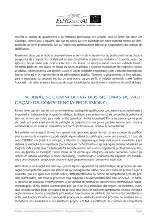 Análise comparativa da situação atual do SNCP em oito países da América Latina Página
12
matéria de política de qualificações e de formação profissional. No entanto, deve-se notar que tanto em
Colômbia, como Chile e Equador, que são os países que têm levantado um maior número normas de com-
petências ou perfis profissionais, são as respectivas administrações laborais as responsáveis do catálogo de
qualificações.
Finalmente, disse que aí onde se desenvolveram as normas de competências ou perfis profissionais desde a
perspectiva da competência profissional se tem constituídos organismos mediadores (comitês, mesas ou
talheres), responsáveis pela proposta técnica e de abonar os arranjos sociais para seu estabelecimento,
formando parte de eles quase em todos os casos, os peritos e técnicos especialistas do respectivo sector
produtivo, representantes dos agentes sociais e outras entidades relacionadas com o mundo dos negócios
(como câmeras) e os representantes da administração pública. Também, ordinariamente se tem aplicado,
para a elaboração da proposta técnica de uma norma ou um perfil, o método conhecido como "análise
funcional", mas adverte sobre a escassez de expertos suficientes que dominem realmente esta metodologia.
IV. ANÁLISE COMPARATIVA DOS SISTEMAS DE VALI-
DAÇÃO DA COMPETÊNCIA PROFISSIONAL
Parece óbvio que sim não se tem um referente ou catálogo de qualificações ou competências profissionais é
impossível a realização de processos de validação (avaliação e reconhecimento) da competência profissional
(sim não se tem um metro para medir, então quantificar resulta impossível). Portanto, parece que só pode
ser posto em prática um sistema de validação de competências nos países que têm, mesmo com natureza
embrionária de um catálogo de qualificações (perfis Professional ou normas de competência).
No entanto, sem prejuízo do que tem apenas sido apontado, apesar de não ter um catálogo de qualifica-
ções ou norma de competência, pode existir algum sistema de certificação, como por exemplo, é o caso da
rede CERTIFIC no Brasil. Em princípio, a filosofia do programa que dirige esta rede é semelhante a um
sistema de validação da competência (reconhecer os conhecimentos e aprendizagem informal adquiridos ao
longo de toda a vida), mas o objetivo de tal reconhecimento não é uma competência profissional específica,
mas um diploma de formação. Desta forma, as 37 escolas que integram esta rede procuram resolver os
déficits do sistema educativo (retirada prematura), reconhecendo o conhecimento adquirido dos candida-
tos e promovendo a realização de uma formação que permita obter um diploma específico.
Além disso, e em relação aos países que já têm alguma experiência na implementação de processos de vali-
dação de competências adquiridas através da aprendizagem não formal, deve ser citado em primeiro lugar à
Colômbia, que até agora tem emitido sobre 710.000 certificados de normas de competência (375.000 pes-
soas autenticadas), por meio de processos cuja regulação e responsabilidade final cabe ao SENA. Em suma,
o processo de avaliação, reconhecimento e certificação de normas de competências promovidas e regula-
mentado pelo SENA implica a acreditação por parte de esta instituição dos órgãos certificadores: estes,
cuja entidade jurídica pode ser pública ou privada, deve mostrar suficiente competência técnica, estrutura
organizacional e pessoal competente para realizar os processos de validação das normas de competência; e
entre suas funções incluem a promoção de processos de validação, realizar o processo de avaliação em si,
reconhecer aos avaliadores e aos auditores, propor a SENA a certificação das normas de competência
 