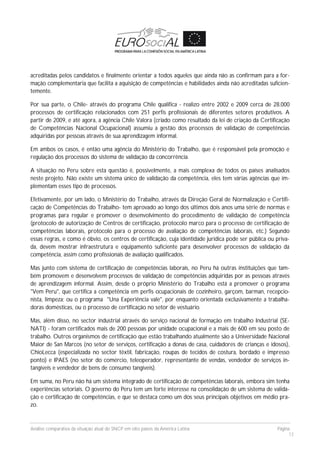 Análise comparativa da situação atual do SNCP em oito países da América Latina Página
13
acreditadas pelos candidatos e finalmente orientar a todos aqueles que ainda não as confirmam para a for-
mação complementaria que facilita a aquisição de competências e habilidades ainda não acreditadas suficien-
temente.
Por sua parte, o Chile- através do programa Chile qualifica - realizo entre 2002 e 2009 cerca de 28.000
processos de certificação relacionados com 251 perfis profissionais de diferentes setores produtivos. A
partir de 2009, e até agora, a agência Chile Valora (criado como resultado da lei de criação da Certificação
de Competências Nacional Ocupacional) assumiu a gestão dos processos de validação de competências
adquiridas por pessoas através de sua aprendizagem informal.
Em ambos os casos, é então uma agência do Ministério do Trabalho, que é responsável pela promoção e
regulação dos processos do sistema de validação da concorrência.
A situação no Peru sobre esta questão é, possivelmente, a mais complexa de todos os países analisados
neste projeto. Não existe um sistema único de validação da competência, eles tem várias agências que im-
plementam esses tipo de processos.
Efetivamente, por um lado, o Ministério do Trabalho, através da Direção Geral de Normalização e Certifi-
cação de Competências do Trabalho- tem aprovado ao longo dos últimos dois anos uma série de normas e
programas para regular e promover o desenvolvimento do procedimento de validação de competência
(protocolo de autorização de Centros de certificação, protocolo marco para o processo de certificação de
competências laborais, protocolo para o processo de avaliação de competências laborais, etc.) Segundo
essas regras, e como é óbvio, os centros de certificação, cuja identidade jurídica pode ser pública ou priva-
da, devem mostrar infraestrutura e equipamento suficiente para desenvolver processos de validação da
competência, assim como profissionais de avaliação qualificados.
Mas junto com sistema de certificação de competências laborais, no Peru há outras instituições que tam-
bém promovem e desenvolvem processos de validação de competências adquiridas por as pessoas através
de aprendizagem informal. Assim, desde o próprio Ministério do Trabalho está a promover o programa
"Vem Peru", que certifica a competência em perfis ocupacionais de cozinheiro, garçom, barman, recepcio-
nista, limpeza; ou o programa "Una Experiência vale", por enquanto orientada exclusivamente a trabalha-
doras domésticas, ou o processo de certificação no setor de vestuário.
Mas, além disso, no sector industrial através do serviço nacional de formação em trabalho Industrial (SE-
NATI) - foram certificados mais de 200 pessoas por unidade ocupacional e a mais de 600 em seu posto de
trabalho. Outros organismos de certificação que estão trabalhando atualmente são a Universidade Nacional
Maior de San Marcos (no setor de serviços, certificação a donas de casa, cuidadores de crianças e idosos),
ChioLecca (especializada no sector têxtil, fabricação, roupas de tecidos de costura, bordado e impresso
ponto) e IPAES (no setor do comércio, teleoperador, representante de vendas, vendedor de serviços in-
tangíveis e vendedor de bens de consumo tangíveis).
Em suma, no Peru não há um sistema integrado de certificação de competências laborais, embora sim tenha
experiências setoriais. O governo do Peru tem um forte interesse na consolidação de um sistema de valida-
ção e certificação de competências, e que se destaca como um dos seus principais objetivos em médio pra-
zo.
 