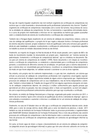 Análise comparativa da situação atual do SNCP em oito países da América Latina Página
14
No que diz respeito Equador atualmente não tem nenhum organismo de certificação de competências nos
sectores que se estão levantando e desenvolvendo perfis profissionais (unicamente eles tiverem "Qualitur"
organismo de certificação de competências relacionadas com o sector do turismo, mas já deixou de execu-
tar as atividades de validação da competência). De fato, os funcionários e especialistas entrevistados duran-
te o curso do projeto tem manifestado o interesse em ter especialistas na matéria que podem aconselhar
sobre o estabelecimento do sistema de reconhecimento e certificação das competências.
Também não o Paraguai dispõe atualmente de um sistema de validação da competência, embora, como no
caso do catálogo das qualificações- o projeto de lei que regula a educação técnica e formação profissional
do sistema educativo nacional propõe estabelecer níveis de qualificação como uma estrutura para garantir o
direito de cada trabalhador à avaliação, reconhecimento e certificação de conhecimentos e competências adquiridas
no trabalho ou através de métodos educacionais formais ou não formais.
Finalmente, ao respeito de Uruguai, no final da década de 90 do século passado, com o apoio do BID e do
fundo de investimento mundial, foi desenvolvido um projeto para implementar um "sistema nacional de
padronização, treinamento e certificação de competências laborais", que se cristalizou no documento "Ba-
ses para um sistema de competências de trabalho" (1999). Neste documento e em relação ao reconheci-
mento e certificação de competências, se estabelecia a voluntariedade para a certificação da competência,
portanto, a coexistência de diferentes sistemas de acreditação, em particular para o sistema educacional; e
que o sistema deve ser encaminhado para performances, reconhecer as competências independentemente
do modo em que foram adquiridas, ter validade nacional e coordenar se com as áreas regionais.
No entanto, este projeto não foi realmente implementado, e o país não tem, atualmente, um sistema que
articule os processos de validação de competências profissionais nem organismos encarregados especial-
mente para esta tarefa. Há alguns experiências isoladas de alguns setores empresariais que implementaram
processos de validação de competências com os seus trabalhadores, mas de forma independente e atomi-
zada. Também a Universidade do Trabalho do Uruguai (UTU) tem alguma experiência emergente em maté-
ria de validação competências laborais: ela começou a creditar conhecimento para aquelas pessoas que
aprenderam um ofício no passado, mas não conseguiu obter o título correspondente, ou bem tem adquiri-
do com a experiência profissional conhecimentos suficientes para que seja reconhecido e certificado.
No entanto, no âmbito do Diálogo Nacional para o Emprego, organizado pelo poder executivo em 2011, e
dentro da área temática "ajuste entre estruturas de qualificação da oferta e demanda de emprego", agora se
está voltando a reconsiderar e aumentar o interesse e a utilidade de ter um sistema de validação de compe-
tências profissionais.
Finalmente, no caso de El Salvador deve ser dito que a certificação de competências laborais existe, desde
2000, para o setor de energia elétrica, desde 2008, para o setor da indústria de plásticos, e desde 2011
também na rede de Institutos de Formação Profissional, todos os processos promovidos e regulamentados
pelo INSAFORP (Instituto Salvadoreño de Formação Professional). Para o resto das profissões não existem
processos de certificação de competências e não há informações sobre a extensão a outros setores produ-
tivos do processo de certificação de competências adquiridas em contextos de aprendizagem informal ou
não formal.
Em suma, só foram capaz de iniciar a criação e desenvolvimento de um sistema de validação da competên-
cia (adquirido através da aprendizagem informal) os países que têm uma referente suficiente em termos de
 