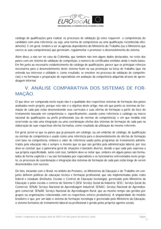 Análise comparativa da situação atual do SNCP em oito países da América Latina Página
15
catálogo de qualificações para realizar os processos de validação (já estes requerem a competências do
candidato com uma referência, ou seja, uma norma de competência ou uma qualificação reconhecida ofici-
almente). E em geral, tendem a ser as agências dependentes do Ministério do Trabalho (ou o Ministério que
exerce as suas competências) que gerenciam, regulamentar e promover o desenvolvimento do sistema.
Além disso, a não ser no caso da Colômbia, que também não tem alguns dados destacados, no resto dos
países com um sistema de validação de competição, o número de certificados emitidos ainda é muito baixo.
Em fim junto ao necessário estabelecimento do catálogo de qualificações, parece que os principais reforços
necessários para o desenvolvimento deste sistema ficam na sua promoção na força de trabalho (que ela
entenda seu interesse e utilidade e, como resultado, se envolver no processo de validação de competên-
cias) e na formação e preparação de especialistas em avaliação da competência adquirida através de apren-
dizagem informal.
V. ANÁLISE COMPARATIVA DOS SISTEMAS DE FOR-
MAÇÃO.
O que deve ser comparada nesta seção não é a qualidade dos respectivos sistemas de formação dos países
analisados neste projeto, porque este não é o objetivo deste artigo, mas até que ponto os sistemas de for-
mação de cada país estão desenvolvendo seus currículos e suas ofertas de formação a partir do foco do
treinamento baseado em competências e, especificamente, usando como referência o catálogo ou marco
nacional de qualificações ou perfis profissionais (ou de normas de competência), e em que medida está
ocorrendo ou não uma integração ou uma coordenação efetiva dos sistemas de formação de cada país na
elaboração de suas respectivas ofertas formativa, como resultado da utilização do mesmo referente.
Em geral, prevê-se que os países que já possuem um catálogo, ou um embrião de catálogo, de qualificação
ou normas de competência é usado como uma referência para o desenvolvimento de ofertas de formação
com base na competência, embora o valor de referência usado pelos programas de treinamento adminis-
trados pela educação não é sempre o mesmo que os que são geridos pela administração laboral, por isso
deve-se concluir que o panorama geral de situações é bastante diverso, devido a que cada país expressa a
sua própria especificidade. Junto com isso, também deve-se notar que, embora em alguns países são formu-
lados de forma explícita e / ou são formulados por especialistas e os funcionários entrevistados neste proje-
to, os processos de coordenação e integração dos sistemas de formação de cada país estão longe de serem
desenvolvidos com sucesso.
De fato, iniciando com o Brasil, no âmbito do Pronatec, os Ministérios da Educação e do Trabalho em con-
junto definem políticas de educação técnica e formação profissional, que são implementadas pelas redes
federal e estaduais (Institutos, Escolas e Centros de Educação tecnologia), gerenciado pelo Ministério da
Educação e pelas escolas e centros do Sistema S (SESI: Serviço Social da Indústria; SESC: Serviço Social do
Comércio; SENAI: Serviço Nacional de Aprendizagem industrial; SENAC: Serviço Nacional de Aprendiza-
gem comercial; SENAR: Serviço Nacional de Aprendizagem Rural, que ao mesmo tempo são geridos por
grupos ou organizações relacionadas com os respectivos setores produtivos). A singularidade do modelo
brasileiro é que, por um lado o sistema de formação tecnologia é gerenciado pelo Ministério da Educação,
o sistema formativo de treinamento laboral ou profissional é gerido pelos próprios agentes sociais.
 