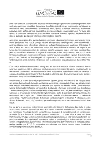 Análise comparativa da situação atual do SNCP em oito países da América Latina Página
17
geral e em particular, os empresários a consideram insuficiente para garantir uma boa empregabilidade. Pelo
contrário, parece que a qualidade da educação tecnológica depende se nos centros estão participando as
empresas do ramo correspondente à especialidade, isto é, quando os centros tem nascido de empresas
produtivas (artes gráficas, agrícola, industrial ) ou permanecem ligados a essas corporações. Por outro lado,
quando os centros de formação não estão vinculadas a um setor produtivo específico, há grande variabili-
dade na qualidade, que é pouco valorizada pelo mercado de trabalho.
Além disso, não se pode dizer que na atualidade o conteúdo educacional de todos os programas de treina-
mento patrocinado pelo SENCE (Serviço Nacional de capacitação e Emprego) está sendo desenvolvido a
partir da utilização como referente do catálogo dos perfis profissionais que está atualizando Chile Valora. O
SENCE desde 2011 iniciou um processo de identificação de necessidades de formação das empresas, em
função das necessidades específicas dos postos de trabalho necessários para as empresas e considerando o
perfil dos beneficiários a quem estão dirigidas as intervenções, é dizer sempre incorporando nos cursos de
formação módulos para nivelar competências ou trabalhar algumas necessidades especiais de determinados
grupos, como pode ser os desempregados de longa duração ou pouco qualificados. No futuro espera-se
também que esta oferta formativa este alinhado com os catálogos de ocupações dos que dispõe Chile Valo-
ra.
Com relação à hipotética coordenação e integração das ofertas de ambos os sistemas formativos, deve-se
notar que, atualmente, não se coloca este objetivo como uma necessidade tão urgente e supostamente, os
dois sistemas continuarão a ser desenvolvidos de forma independente, especialmente tendo em conta que a
educação tecnológica de nível superior tem liberdade e autonomia para desenvolver suas próprias ofertas e
desenvolver seu próprio conteúdo formativo.
Enquanto isso, o sistema de formação profissional do Equador, gerido pelo Ministério das Relações Labo-
rais, aposta claramente pela formação com base na competência e os principais órgãos que a implementam
essas funções, procurando, desenvolver e consolidar este objetivo. Na verdade, tanto o Comitê Interinsti-
tucional de Formação Profissional (corpo diretivo da educação e formação profissional), e do Secretariado
Técnico de Formação Profissional (Setec) e do Serviço Equatoriano de Formação Profissional (SECAP) pos-
tulam que os processos de treinamento são implementados a partir da abordagem por competências, eles
desenvolvem metodologias para o desenvolvimento de currículos com base em normas ou padrões de
competência e / ou fornecer conteúdos de formação com base em perfis profissionais. A este respeito, este
sistema de formação tem condições mais do que suficientes para tornar se num componente estrutural do
SNQP.
Por sua parte, o sistema de ensino técnico gerenciado pelo Ministério da Educação (que inclui o ensino
técnico médio ou ensino secundário ou a educação técnico profissional de nível superior, o que é ensinado
nos Institutos de Tecnologia) também compartilha esta abordagem da formação baseada em competências.
As escolas Técnicas dispõem de currículos que estão baseados em - estão feitos a partir de- figuras
Professional ou FIPs (que seriam equivalentes à qualificações profissionais, ao estar construídas também por
padrões e unidades de competências), mas deve-se esclarecer que ditas figuras profissionais não coincidem
com os perfis profissionais que servem de referente dos programas de treinamento e de formação profissi-
onal promovidos pela SETEC. Por conseguinte, conclui-se que este sistema também é capaz de definir-se
como um componente estrutural do SNQP.
 