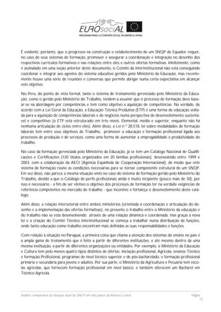 Análise comparativa da situação atual do SNCP em oito países da América Latina Página
18
É evidente, portanto, que o progresso na construção e estabelecimento de um SNQP de Equador requer,
no caso de seus sistemas de formação, promover e assegurar a coordenação e integração no desenho dos
respectivos currículos formativos e nas relações entre eles e outros ofertas formativas. Infelizmente, como
é assinalado em uma seção anterior deste documento, o Comitê da interinstitucional não está conseguindo
coordenar e integrar aos agentes do sistema educativo geridos pelo Ministério da Educação, mas recente-
mente houve uma série de reuniões e conversas que permite abrigar numa certa expectativa em alcançar
este objetivo.
No Peru, do ponto de vista formal, tanto o sistema de treinamento gerenciado pelo Ministério da Educa-
ção, como o gerido pelo Ministério do Trabalho, tendem a assumir que o processo de formação deve base-
ar-se na abordagem por competências e tem como objetivo a aquisição de competências. Na verdade, de
acordo com a Lei Geral da Educação, a Educação Técnica Produtiva (ETP) é uma forma de educação volta-
da para a aquisição de competências laborais e de negócios numa perspectiva de desenvolvimento sustentá-
vel e competitivo (o ETP está estruturado em três níveis: Elemental, média e superior, enquanto não há
nenhuma articulação de ciclos entre eles). Além disso, a Lei n º 28.518, lei sobre modalidades de formação
laborais tem entre seus objetivos de Trabalho, promover a educação e formação profissional ligada aos
processos de produção e de serviços, como uma forma de aumentar a empregabilidade e produtividade do
trabalho.
No caso da formação gerenciada pelo Ministério da Educação, já se tem um Catálogo Nacional de Qualifi-
cações e Certificações (120 títulos organizados em 20 famílias profissionais), desenvolvido entre 1999 e
2003, com a colaboração da AECI (Agência Espanhola de Cooperação Internacional), de modo que este
sistema de formação reúne as condições necessárias para se tornar componente estrutural de um SNQP.
Em vez disso, não parece a mesma situação visto no caso do sistema de formação gerido pelo Ministério do
Trabalho, devido a que o Catálogo de perfis profissionais ainda é muito incipiente (pouco mais de 30), por
isso é necessário - a fim de ser efetivo o objetivo dos processos de formação ter na verdade exigências de
referência competentes no mercado de trabalho - que incentive e fortaleça o desenvolvimento deste catá-
logo.
Além disso, a relação intersetorial entre ambos ministérios (orientada à coordenação e articulação do de-
senho e a implementação das ofertas formativas), no presente o trabalho entre o Ministério da educação e
do trabalho não se esta desenvolvendo através de uma relação dinâmica e coordenada, mas graças à nova
lei e à criação do Comitê Técnico interinstitucional se começa a trabalhar numa distribuição de funções,
onde tanto educação como trabalho encontram mais definidas as suas responsabilidades e funções.
Com relação à situação no Paraguai, a primeira coisa que chama a atenção dos sistemas de ensino no país é
a ampla gama de treinamento que é feito a partir de diferentes instituições, e até mesmo dentro da uma
mesma instituição, a partir de diferentes organizações ou entidades. Por exemplo, o Ministério da Educação
e Cultura tem pelo menos quatro tipos distintos de ofertas: iniciação profissional, Agrícola, ensinos Técnico
e formação Profissional, programas de nível técnico superior e de pós-bacharelado, e formação profissional
primária e secundária para jovens e adultos. Por sua parte, o Ministério da Agricultura e Pecuária tem esco-
las agrícolas, que fornecem formação profissional em nível básico, e também oferecem um Bacharel em
Técnico Agrícola.
 