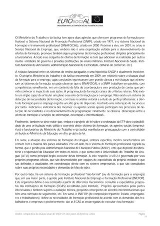 Análise comparativa da situação atual do SNCP em oito países da América Latina Página
19
O Ministério do Trabalho e da Justiça tem agora duas agências que oferecem programas de formação pro-
fissional: o Sistema Nacional de Promoção Profissional (SNPP), criado em 1971, e o sistema Nacional de
Formação e treinamento profissional (SINAFOCAL), criado em 2000. Próximo a eles, em 2001, se criou o
Serviço Nacional de Emprego, que, embora não é uma organização voltada para o desenvolvimento de
ofertas de formação, promove também alguns programas de formação profissional, dirigidos principalmente
a funcionários. A todo esse conjunto de ofertas de formação se tem que adicionar as realizadas por outras
muitas entidades do governo e privadas (instituições de ensino militares, Instituto Nacional de Saúde, Insti-
tuto Nacional de Artesanato, Administração Nacional de Eletricidade, câmaras de comércio, etc.).
A relação funcional entre os sistemas de ensino paraguaios e uma hipotética SNQP é atualmente inexisten-
te. O próprio Ministério do trabalho e da Justiça encomenda em 2009, um relatório sobre a situação atual
da formação para o emprego, cujas conclusões expressaram com grande clareza a má situação que atraves-
sam os sistemas de formação: se pode observar que o SINAFOCAL e o SNPP trabalham em paralelo, com
competências semelhantes, em um contexto de falta de coordenação e sem prestação de contas que per-
mite conhecer o impacto de suas ações; A programação de formação carece de critérios retores; Não exis-
te um órgão capaz de articular um plano coerente de formação para o emprego; Não existe um sistema de
detecção de necessidades de formação, com base na análise setorial e estudo de perfis profissionais; a ofer-
ta de formação para o emprego registra um alto grau de dispersão; mostrado uma reiteração de recursos e
por tanto ineficácia e ineficiência dos mesmos; os agentes sociais apenas participam nos processos de de-
tecção de necessidades e no desenvolvimento da programação; Finalmente, se observa dissociação entre a
oferta de formação e serviços de informação, orientação e intermediação...
Finalmente, também se deve notar que, embora o projeto de lei sobre a ordenação da ETP abre a possibili-
dade de uma articulação mais sólida e coerente deste sistema de formação, os agentes sociais (empresá-
rios) e funcionários do Ministério do Trabalho e da Justiça manifestaram preocupação com a centralidade
atribuída ao Ministério da Educação em dito projeto de lei.
Em suma, a situação dos sistemas de formação do Uruguai, embora específica, mostra características em
comum com a maioria dos países analisados. Por um lado, há o sistema de formação profissional regrada ou
formal, que é gerido pela Administração Nacional de Educação Pública (ANEP), ente que depende do Minis-
tério e responsável da Educação em todos os níveis, e que conta com a Universidade do Trabalho do Uru-
guai (UTU) como principal órgão executor desta formação. A este respeito, a UTU é governada por seus
próprios programas oficiais, que são desenvolvidos por equipes de especialistas da própria entidade e que
são definidos e atualizados em coordenação direta com os setores empresariais, a que são consultados
sobre suas próprias necessidades e demandas de Mao de obra.
Por outro lado, há um sistema de formação profissional "não-formal" (ou de formação para o emprego)
que, em sua maior parte, é gerido pelo Instituto Nacional de Emprego e Formação Profissional (INEFOP).
Este organismo define o seu conteúdo a partir de diferentes mecanismos: consultas a especialistas, propos-
tas das instituições de formação (ECAS) acreditadas pelo Instituto, Projetos apresentados pelas partes
interessadas e também sujeitos a avaliação técnica, propostas emergentes de acordos interinstitucionais que
têm uma comissão de seguimento, etc. Em suma, o INEFOP (de composição tripartite: Estado, empregado-
res e trabalhadores) define as necessidades de formação profissional de acordo com as demandas dos tra-
balhadores e empresas e posteriormente, são as ECAS as encarregadas de executar essa formação.
 
