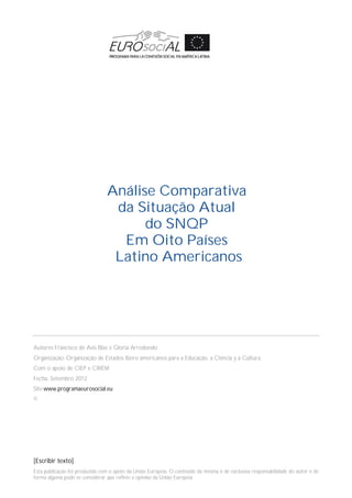[Escribir texto]
Esta publicação foi produzida com o apoio da União Europeia. O conteúdo da mesma é de exclusiva responsabilidade do autor e de
forma alguma pode se considerar que reflete a opinião da União Europeia
Autores Francisco de Asis Blas e Gloria Arredondo
Organização: Organização de Estados Ibero americanos para a Educação, a Ciência y a Cultura.
Com o apoio de CIEP e CIREM
Fecha: Setembro 2012
Site:www.programaeurosocial.eu
©
Análise Comparativa
da Situação Atual
do SNQP
Em Oito Países
Latino Americanos
 