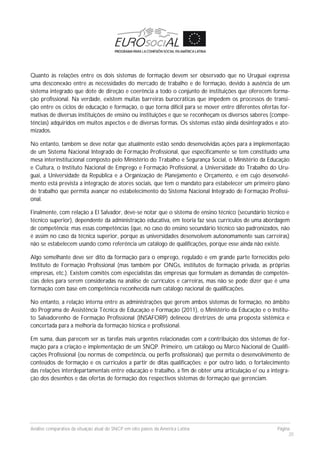 Análise comparativa da situação atual do SNCP em oito países da América Latina Página
20
Quanto às relações entre os dois sistemas de formação devem ser observado que no Uruguai expressa
uma desconexão entre as necessidades do mercado de trabalho e de formação, devido à ausência de um
sistema integrado que dote de direção e coerência a todo o conjunto de instituições que oferecem forma-
ção profissional. Na verdade, existem muitas barreiras burocráticas que impedem os processos de transi-
ção entre os ciclos de educação e formação, o que torna difícil para se mover entre diferentes ofertas for-
mativas de diversas instituições de ensino ou instituições e que se reconheçam os diversos saberes (compe-
tências) adquiridos em muitos aspectos e de diversas formas. Os sistemas estão ainda desintegrados e ato-
mizados.
No entanto, também se deve notar que atualmente estão sendo desenvolvidas ações para a implementação
de um Sistema Nacional Integrado de Formação Profissional, que especificamente se tem constituído uma
mesa interinstitucional composto pelo Ministério do Trabalho e Segurança Social, o Ministério da Educação
e Cultura, o Instituto Nacional de Emprego e Formação Profissional, a Universidade do Trabalho do Uru-
guai, a Universidade da República e a Organização de Planejamento e Orçamento, e em cujo desenvolvi-
mento está prevista a integração de atores sociais, que tem o mandato para estabelecer um primeiro plano
de trabalho que permita avançar no estabelecimento do Sistema Nacional Integrado de Formação Profissi-
onal.
Finalmente, com relação a El Salvador, deve-se notar que o sistema de ensino técnico (secundário técnico e
técnico superior), dependente da administração educativa, em teoria faz seus currículos de uma abordagem
de competência; mas essas competências (que, no caso do ensino secundário técnico são padronizados, não
é assim no caso da técnica superior, porque as universidades desenvolvem autonomamente suas carreiras)
não se estabelecem usando como referência um catálogo de qualificações, porque esse ainda não existe.
Algo semelhante deve ser dito da formação para o emprego, regulado e em grande parte fornecidos pelo
Instituto de Formação Profissional (mas também por ONGs, institutos de formação privada, as próprias
empresas, etc.). Existem comitês com especialistas das empresas que formulam as demandas de competên-
cias deles para serem consideradas na análise de currículos e carreiras, mas não se pode dizer que é uma
formação com base em competência reconhecida num catálogo nacional de qualificações.
No entanto, a relação interna entre as administrações que gerem ambos sistemas de formação, no âmbito
do Programa de Assistência Técnica de Educação e Formação (2011), o Ministério da Educação e o Institu-
to Salvadorenho de Formação Profissional (INSAFORP) delineou diretrizes de uma proposta sistêmica e
concertada para a melhoria da formação técnica e profissional.
Em suma, duas parecem ser as tarefas mais urgentes relacionadas com a contribuição dos sistemas de for-
mação para a criação e implementação de um SNQP. Primeiro, um catálogo ou Marco Nacional de Qualifi-
cações Profissional (ou normas de competência, ou perfis profissionais) que permita o desenvolvimento de
conteúdos de formação e os currículos a partir de ditas qualificações; e por outro lado, o fortalecimento
das relações interdepartamentais entre educação e trabalho, a fim de obter uma articulação e/ ou a integra-
ção dos desenhos e das ofertas de formação dos respectivos sistemas de formação que gerenciam.
 