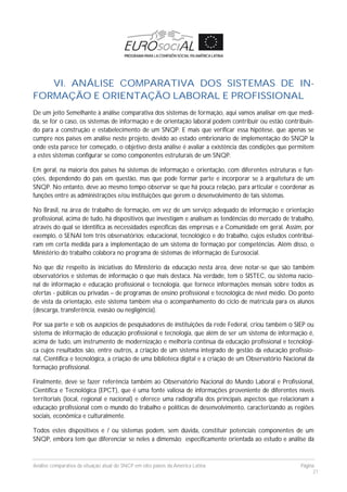Análise comparativa da situação atual do SNCP em oito países da América Latina Página
21
VI. ANÁLISE COMPARATIVA DOS SISTEMAS DE IN-
FORMAÇÃO E ORIENTAÇÃO LABORAL E PROFISSIONAL
De um jeito Semelhante à análise comparativa dos sistemas de formação, aqui vamos analisar em que medi-
da, se for o caso, os sistemas de informação e de orientação laboral podem contribuir ou estão contribuin-
do para a construção e estabelecimento de um SNQP. E mais que verificar essa hipótese, que apenas se
cumpre nos países em análise neste projeto, devido ao estado embrionário de implementação do SNQP la
onde esta parece ter começado, o objetivo desta análise é avaliar a existência das condições que permitem
a estes sistemas configurar se como componentes estruturais de um SNQP.
Em geral, na maioria dos países há sistemas de informação e orientação, com diferentes estruturas e fun-
ções, dependendo do país em questão, mas que pode formar parte e incorporar se à arquitetura de um
SNQP. No entanto, deve ao mesmo tempo observar se que há pouca relação, para articular e coordenar as
funções entre as administrações e/ou instituições que gerem o desenvolvimento de tais sistemas.
No Brasil, na área de trabalho de formação, em vez de um serviço adequado de informação e orientação
profissional, acima de tudo, há dispositivos que investigam e analisam as tendências do mercado de trabalho,
através do qual se identifica as necessidades específicas das empresas e a Comunidade em geral. Assim, por
exemplo, o SENAI tem três observatórios: educacional, tecnológico e do trabalho, cujos estudos contribuí-
ram em certa medida para a implementação de um sistema de formação por competências. Além disso, o
Ministério do trabalho colabora no programa de sistemas de informação de Eurosocial.
No que diz respeito às iniciativas do Ministério da educação nesta área, deve notar-se que são também
observatórios e sistemas de informação o que mais destaca. Na verdade, tem o SISTEC, ou sistema nacio-
nal de informação e educação profissional e tecnologia, que fornece informações mensais sobre todos as
ofertas - públicas ou privadas – de programas de ensino profissional e tecnológica de nível médio. Do ponto
de vista da orientação, este sistema também visa o acompanhamento do ciclo de matrícula para os alunos
(descarga, transferência, evasão ou negligência).
Por sua parte e sob os auspícios de pesquisadores de instituições da rede Federal, criou também o SIEP ou
sistema de informação de educação profissional e tecnologia, que além de ser um sistema de informação é,
acima de tudo, um instrumento de modernização e melhoria contínua da educação profissional e tecnológi-
ca cujos resultados são, entre outros, a criação de um sistema integrado de gestão da educação profissio-
nal, Científica e tecnológica, a criação de uma biblioteca digital e a criação de um Observatório Nacional da
formação profissional.
Finalmente, deve se fazer referência também ao Observatório Nacional do Mundo Laboral e Profissional,
Científica e Tecnológica (EPCT), que é uma fonte valiosa de informações proveniente de diferentes níveis
territoriais (local, regional e nacional) e oferece uma radiografia dos principais aspectos que relacionam a
educação profissional com o mundo do trabalho e políticas de desenvolvimento, caracterizando as regiões
sociais, econômica e culturalmente.
Todos estes dispositivos e / ou sistemas podem, sem dúvida, constituir potenciais componentes de um
SNQP, embora tem que diferenciar se neles a dimensão especificamente orientada ao estudo e análise da
 