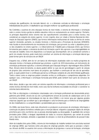 Análise comparativa da situação atual do SNCP em oito países da América Latina Página
22
evolução das qualificações, do mercado laboral, etc. e a dimensão centrada na informação e orientação
individualizada dos jovens e trabalhadores que desejam melhorar sua qualificação profissional.
Na Colômbia, a ausência de uma educação técnica de nível médio, o sistema de informação e orientação
sobre o ensino técnico gerida no âmbito educativo refere-se exclusivamente ao ensino superior. Portanto,
os principais dispositivos deste sistema não são especificamente concebidos para o ensino técnico, mas
consideram ao conjunto do ensino superior. A este respeito, deve ser citado o Sistema Nacional de infor-
mação de Educação Superior (SNIES), que fornece informações institucionais de todas as ofertas de ensino
superior (incluindo, portanto, os estudos técnicos), o Sistema para a Prevenção da deserção (SPADIES),
mais focada no desenvolvimento de mecanismos de orientação, para prevenir ou evitar o abandono preco-
ce dos estudantes no ensino superior, e o Observatório do Trabalho para a Educação (OLE), que fornece
ferramentas para analisar a relevância da oferta de formação a partir dos egressos e sua empregabilidade no
mercado de trabalho. Estes três dispositivos e as funções que desempenham, sim se consideram somente a
partir de estudos técnicos, pode muito bem constituir um sistema de informação e orientação laboral que
pode formar parte da estrutura de um SNQP.
Enquanto isso, a SENA, além de ter um banco de informações atualizadas sobre os muitos programas de
educação técnica e formação profissional que promove, a partir de 2010 desenvolveu um instrumento de
orientação profissional específica: o sistema otimizado para Educação Integral e Aprendizagem Ativa (SOFIA
Plus). Através desta ferramenta, os alunos podem definir as suas vias de aprendizagem a partir de seleção
de projetos (dos existentes num banco de projetos, que facilitam a construção de tais vias de aprendiza-
gem), as quais podem levar à certificação parcial ou certificação completa de uma determinada qualificação.
Tanto o aluno como as empresas podem consultar on-line as certificações e competências adquiridas. Em
qualquer caso, a informação e orientação fornecida pela SENA, pode também fazer parte da estrutura de
um SNQP.
Além disso, devido a que não existe um sistema específico de informação e orientação profissional para o
ensino técnico (formal) de nível médio, neste caso não há nenhuma necessidade de articular e coordenar os
sistemas basta adicioná-los.
No Chile as informações e orientações relacionadas com a formação profissional são desenvolvido princi-
palmente pelo SENSE, através do seu site e principalmente através de acordos de colaboração com os 323
escritórios municipais de intermediação de mão de obra (OMIL) e em menor grau por algumas grandes
empresas (aqueles que acreditam que a aprendizagem é uma ferramenta para a melhoria da empregabilida-
de dos trabalhadores e a competitividade e produtividade para as empresas).
Os OMILs são locais físicos, onde mais eficazmente se produzem os processos de orientação, informação e
construção de planos formativos voltados para a inserção laboral, enquanto a população objeto de atenção
prioritária para estes escritórios são as pessoas desempregadas ou desocupadas. A qualidade dos serviços
prestados pelos OMILs é desigual, dependendo de todos os recursos disponíveis, que variam de acordo
com o tipo de município, afetando a capacidade de atenção e o nível de profissionalismo do pessoal traba-
lhando neles.
Além do trabalho feito pelos OMILs, sistema de intermediação de trabalho também tem uma bolsa nacional
de emprego (BNE), que funciona como uma placa de emprego gratuito, tanto para as pessoas e empre-
sas. Através da BNE os usuários têm acesso a informações de programas e cursos de formação, orientação
 