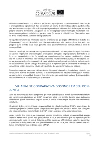 Análise comparativa da situação atual do SNCP em oito países da América Latina Página
25
Finalmente, em El Salvador, é o Ministério do Trabalho o principal líder no desenvolvimento e informação
e orientação laboral e profissional. Para isto eles tem um sistema de intermediação laboral, que tem postos
nos Ajuntamentos municipais e feiras de emprego, organizado pelo ministério do trabalho e por um site do
próprio Ministério do Trabalho. Esses postos e o site não só proporcionam informação, mas também rece-
bem dos empregadores e trabalhadores que vêm a eles. Por sua parte, o Ministério da Educação tem aces-
so direto ao dito sistema, facilitando a integração futura.
O segundo instrumento de informação laboral e profissional do que dispõe o Ministério do trabalho é o
Observatório do mercado de trabalho, cuja informação coletada permite a análise sobre a situação do em-
prego no curto e médio prazo e que, portanto, visa o desenvolvimento de políticas públicas e ações de
empregabilidade.
Em suma, parece que em maior ou menor grau de desenvolvimento todos os países têm alguns dispositivos
ou sistemas responsáveis pela informação e orientação de formação e emprego da força de trabalho e, se
for o caso, da população escolar. Na verdade, por enquanto em nenhum país está considerando a integra-
ção dos sistemas de informação e de orientação existente, resulta evidente que procurar dito objetivo exi-
ge que anteriormente se tenha avançado de modo suficiente para atingir outros objetivos, particularmente
no estabelecimento de um catálogo de qualificações e a implementação de um sistema de validação de
competência, embora também na relação entre as ofertas dos sistemas formativos e o catálogo.
Em qualquer caso, não parece que a integração dos sistemas de informação e de orientação existentes nos
vários países acarreta dificuldades especiais, se trata simplesmente de adicionar informações e recursos
para aproveitar a funcionalidade desses serviços e torná-los mais acessíveis ao conjunto da população inte-
ressada em melhorar as suas qualificações profissionais.
VII. ANÁLISE COMPARATIVA DOS SNQP EM SEU CON-
JUNTO
Junto aos indicadores da análise comparativa que foram considerados ao analisar especificamente cada um
dos componentes principais de um SNQP, no apartado acima I, se identifica também alguns indicadores
comparativos que caracterizam ao conjunto do SNQP ou que atravessam por todos os seus componentes
estruturais.
O primeiro destes - se for atribuída a responsabilidade do estabelecimento do SNQP a alguns órgãos da
administração pública - permite apenas comparações entre países que, em certa medida, tem começado
dito estabelecimento ou implementação do SNQP, embora só seja de forma parcial e incompleta.
A este respeito, deve notar-se que nenhum país tem sido formalmente atribuída a responsabilidade a órgão
algum da administração pública. Nos países em que o SNQP expressa certo grau de implementação ou
desenvolvimento, como é o caso da Colômbia ou Chile, parece que o Ministério do trabalho é que conduz
e promove o estabelecimento dos principais componentes de um SNQP, mas sem isso suponha uma atri-
buição formal de liderança ou direção sobre o SNQP.
 