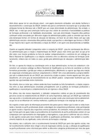 Análise comparativa da situação atual do SNCP em oito países da América Latina Página
26
Além disso, apesar de ter uma direção visível - com papéis claramente atribuídos- sem dúvida, facilitaria o
desenvolvimento e construção do SNQP, também não parece estritamente necessário que se produza dita
atribuição formal de liderança sob o SNQP para um corpo determinado da administração. Na verdade, o
SNQP, não é mais que uma construção teórica que visa a dotar de coerência e funcionalidade as políticas
de formação profissional e de habilidades desenvolvidas num pais determinado. Enquanto ditas políticas
continuam sendo executadas por diferentes órgãos da administração pública, pode-se entender que não há
uma declaração formal, em termos de alocação de liderança, em favor de um deles. Basta com que cada
administração execute e desenvolva ditas políticas desde a perspectiva e a abordagem que fornece o SNQP.
O que importa não é quem está liderando a criação do SNQP, e sim quem esta desenvolvendo as habilida-
des.
Quanto ao segundo indicador comparativo sobre o conjunto do SNQP - grau de coordenação das diferen-
tes administrações para a criação e implementação do SNQP- pouco mais temos que dizer ao que já foi
dito sobre esse mesmo problema na hora de analisar comparativamente a existência de um catálogo ou
Marco Nacional de Qualificações e as relações existentes entre os diferentes sistemas de formação (ordi-
nariamente, embora não em todos os casos, gerido pela administração de educação e administração labo-
ral).
De fato, se apenas há relação ou coordenação entre as duas administrações, na hora de estabelecer e de-
senvolver um exclusivo catálogo ou Marco Nacional de Qualificações ou na hora de coordenar as ofertas
formativas promovidas e geridas por ambas as administrações, dificilmente se esperar que haja uma relação
de cooperação orientada para construir conjuntamente o SNQP. Sim a isso adicionamos a própria indefini-
ção sob o estabelecimento de um SNQP, que caracteriza a todos os países, mesmo aqueles que têm, para-
doxalmente, um certo grau de desenvolvimento de seu SNQP, poderá compreender facilmente que esta
questão não seja levantada nestes momentos.
No entanto, deve-se notar que, embora ainda não fosse levantada ou feita formalmente, a relação coopera-
tiva entre as duas administrações envolvidas principalmente com as políticas de formação profissional e
qualificações é essencial para o estabelecimento de um rigoroso e eficaz SNQP.
Por último, mas não menos importante, o indicador comparativo relativo ao grau de envolvimento dos
parceiros sociais no estabelecimento do SNQP é de suma importância, dado que um SNQP que realmente
não seja aceito e reconhecido pelos parceiros sociais vai acabar sendo uma construção teórica administrati-
va que ele só vai influenciar em, nem/ou melhorará, a política de formação e de emprego de um país.
Ao respeito a maior parte da informação proveniente dos países parece indicar que la onde se estão levan-
tando e fazendo os perfis profissionais desde a abordagem da competência profissional, estão participando
os agente sociais e expertos dos respectivos setores produtivos. As comissões, mesas y/o talheres setoriais
que Forman parte de quase todas os procedimentos de levantamento de perfis profissionais contam em sua
composição com representantes de empregados y empregadores, o que parece confirmar não só o interes-
se dos agentes sociais pelo novo modelo de definir as qualificações profissionais, mas também o reconhe-
cimento implícito de seu significado, como referente da formação e emprego.
No entanto, não o suficiente com o reconhecimento formal do SNQP por parte dos agentes sociais, mas
tal reconhecimento também deve chegar à área de negociação coletiva, ou seja, a utilização de qualificações
ou perfis profissionais como referência para definir as diferentes categorias profissionais por meio das quais
 