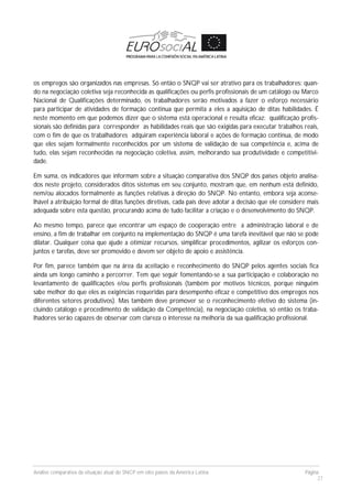 Análise comparativa da situação atual do SNCP em oito países da América Latina Página
27
os empregos são organizados nas empresas. Só então o SNQP vai ser atrativo para os trabalhadores: quan-
do na negociação coletiva seja reconhecida as qualificações ou perfis profissionais de um catálogo ou Marco
Nacional de Qualificações determinado, os trabalhadores serão motivados a fazer o esforço necessário
para participar de atividades de formação continua que permita a eles a aquisição de ditas habilidades. É
neste momento em que podemos dizer que o sistema está operacional e resulta eficaz: qualificação profis-
sionais são definidas para corresponder as habilidades reais que são exigidas para executar trabalhos reais,
com o fim de que os trabalhadores adquiram experiência laboral e ações de formação continua, de modo
que eles sejam formalmente reconhecidos por um sistema de validação de sua competência e, acima de
tudo, elas sejam reconhecidas na negociação coletiva, assim, melhorando sua produtividade e competitivi-
dade.
Em suma, os indicadores que informam sobre a situação comparativa dos SNQP dos países objeto analisa-
dos neste projeto, considerados ditos sistemas em seu conjunto, mostram que, em nenhum está definido,
nem/ou alocados formalmente as funções relativas à direção do SNQP. No entanto, embora seja aconse-
lhável a atribuição formal de ditas funções diretivas, cada país deve adotar a decisão que ele considere mais
adequada sobre esta questão, procurando acima de tudo facilitar a criação e o desenvolvimento do SNQP.
Ao mesmo tempo, parece que encontrar um espaço de cooperação entre a administração laboral e de
ensino, a fim de trabalhar em conjunto na implementação do SNQP é uma tarefa inevitável que não se pode
dilatar. Qualquer coisa que ajude a otimizar recursos, simplificar procedimentos, agilizar os esforços con-
juntos e tarefas, deve ser promovido e devem ser objeto de apoio e assistência.
Por fim, parece também que na área da aceitação e reconhecimento do SNQP pelos agentes sociais fica
ainda um longo caminho a percorrer. Tem que seguir fomentando-se a sua participação e colaboração no
levantamento de qualificações e/ou perfis profissionais (também por motivos técnicos, porque ninguém
sabe melhor do que eles as exigências requeridas para desempenho eficaz e competitivo dos empregos nos
diferentes setores produtivos). Mas também deve promover se o reconhecimento efetivo do sistema (in-
cluindo catálogo e procedimento de validação da Competência), na negociação coletiva, só então os traba-
lhadores serão capazes de observar com clareza o interesse na melhoria da sua qualificação profissional.
 