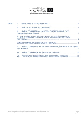 Análise comparativa da situação atual do SNCP em oito países da América Latina Página
3
ÍNDICE I. BREVE APRESENTAÇÃO DO RELATÓRIO.................................................................... 4
II. INDICADORES DA ANÁLISE COMPARATIVA............................................................... 4
III. ANÁLISE COMPARADA DOS CATÁLOGOS (QUADROS NACIONALES) DE
QUALIFICAÇÕES PROFISSIONAIS ......................................................................................... 7
IV. ANÁLISE COMPARATIVA DOS SISTEMAS DE VALIDAÇÃO DA COMPETÊNCIA
PROFISSIONAL................................................................................................................... 12
V ANÁLISE COMPARATIVA DOS SISTEMAS DE FORMAÇÃO................................................ 15
VI. ANÁLISE COMPARATIVA DOS SISTEMAS DE INFORMAÇÃO E ORIENTAÇÃO LABORAL
E PROFISSIONAL................................................................................................................ 21
VII. ANÁLISE COMPARATIVA DOS SNQP EM SEU CONJUNTO........................................ 25
VIII. PROPOSTAS DE TRABALHO NO MARCO DO PROGRAMA EUROSOCIAL................... 28
 
