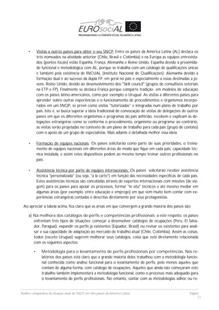 Análise comparativa da situação atual do SNCP em oito países da América Latina Página
31
• Visitas a outros países para obter o seu SNCP. Entre os países da América Latina (AL) destaca os
três nomeados na atividade anterior (Chile, Brasil e Colômbia) e na Europa as equipes entrevista-
dos (pontos focais) estão Espanha, França, Alemanha e Reino Unido. Espanha devido à proximida-
de funcional e metodológica com AL, porque se trabalha com um catálogo de qualificações únicas
e também pela existência de INCUAL (Instituto Nacional de Qualificações). Alemanha devido à
formação dual e ao sucesso da dupla FP, em geral no país e especialmente a essas destinadas a jo-
vens. Reino Unido, devido ao desenvolvimento dos "Skill council" (grupos de consultivos setoriais
na ETP e FP). Finalmente se destaca França porque comparte tradição em modelos de educação
com os países latino-americanos, como por exemplo o Uruguai. As visitas a diferentes países para
aprender sobre outras experiências e o funcionamento de procedimentos e organismos incorpo-
rados em um SNQP, se prevê como visitas "tutorizadas” e integradas num plano de trabalho por
país. Isto é, se busca superar a ideia tradicional de convocação de visitas de delegações de outros
países em que os diferentes organismos e programas do país anfitrião, recebem e explicam às de-
legações estrangeiras como se conforma o procedimento, organismo ou programa: ao contrário,
as visitas serão projetadas no contexto de um plano de trabalho para cada país (grupo de contato)
com o apoio de um grupo de especialistas. Mais adiante é detalhada melhor essa ideia.
• Formação de equipes nacionais. Os países solicitarão como parte de suas prioridades, o treina-
mento de equipes nacionais em diferentes áreas de modo que fique em cada país, capacidade téc-
nica instalada, e assim estes dispositivos podem ao mesmo tempo treinar outros profissionais no
país.
• Assistência técnica por parte de equipes internacionais. Os países solicitarão receber assistência
técnica "personalizada" (ou seja, "a la carte") em função das necessidades específicas de cada país.
Estes assistências técnicas são concebidas através de expertos internacionais com missões (de via-
gem) para os países para apoiar os processos, formar "in situ" técnicos e até mesmo mediar em
algumas áreas (por exemplo, entre educação e emprego) em que vem muito bem contar com ex-
periências estrangeiras contadas e descritas diretamente por seus protagonistas.
Ao apreciar a tabela acima, fica claro que as áreas em que convergem a grande maioria dos países são:
a) Na melhora dos catálogos de perfis e competências profissionais; a este respeito, os países
enfrentam três tipos de situações: começar a desenvolver catálogos de ocupações (Peru, El Salva-
dor, Paraguai), expandir os perfis já existentes (Equador, Brasil) ou revisar os existentes para anali-
sar a sua capacidade de adaptação ao mercado de trabalho atual (Chile, Colômbia). Assim as coisas,
todos (exceto Uruguai) sugerem melhorar seus catálogos, coisa que está diretamente relacionada
com os seguintes aspectos:
• Metodologia para o levantamento de perfis profissionais por competências. Nos re-
latórios dos países está claro que a grande maioria deles trabalhou com a metodologia funcio-
nal conhecida como análise funcional para o levantamento de perfis, pelo menos aqueles que
contam de alguma forma, com catálogo de ocupações. Aqueles que ainda não começaram este
trabalho também implementará a metodologia funcional, como o processo mais adequado para
o levantamento de perfis profissionais. No entanto, contar com as metodologias adhoc ou re-
 