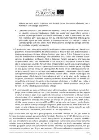 Análise comparativa da situação atual do SNCP em oito países da América Latina Página
32
visão da que estão usando os países é uma demanda clara e diretamente relacionada com a
melhora de seus catálogos ocupacionais.
• Conselhos Setoriais. Como foi mostrado na tabela, a criação de conselhos setoriais (iniciati-
vas tripartites- empresas, trabalhadores, Estado- para acordar sobre quais setores começar a
trabalhar os perfis profissionais dos setores selecionados, e pilotar o levantamento dos mes-
mos é solicitado por 4 países que não tem, ou ainda são muito incipientes). Embora apenas
quatro deles seja os que tenha solicitado, se descreve como uma prioridade para resolver na
Eurosocial porque sem estes casos é muito difícil avançar na obtenção de catálogos concorda-
dos e aceitados pelos diferentes agentes.
b) Procedimentos para a validação de competências laborais adquiridas em espaços não - formais e es-
pecialmente na experiência laboral. Na análise realizada se detectou dois tipos de reivindicações: a
implementação de um sistema de validação (todos os países, exceto Chile e Colômbia) e / ou a re-
visão dos procedimentos ou metodologia para torná-lo mais eficaz e sobre tudo estandard aos or-
ganismos de validações e certificações (Chile e Colômbia). Também aqui aparece a formação das
equipes nacionais como a base para enfrentar se com a criação ou adaptação de sistemas de valida-
ção de competências adquiridas. Por outro lado é lógico também que ela seja uma prioridade para
todos os países, porque eles estão experimentando um crescimento econômico que vai exigir Mao
de obra, que ou bem não têm ou não sabem que têm. Na medida em que podemos avançar na vali-
dação de competências os mercados nacionais podem responder a esta demanda e também contar
com operadores privados de qualidade nesta função (caso do Chile). Também resulta lógico esta
demanda porque está diretamente relacionada com a anterior: se os países vão ter catálogos de
ocupações, concordados, melhorados e adaptados à demanda do mercado e estes são definidos por
competências profissionais eles vão ter, então, marcos de referências e as "medidas" para realizar a
validação de competências laborais adquiridas em espaços não - formais que devem começar, con-
tar com a mesma validade que as descritas no catálogo.
c) A terceira questão que surge em todos os países sobre como alinhar a demanda do mercado (em-
pregos e mão de obra qualificada) com a oferta formativa, tanto formal como informal. Este aspecto
é comum a todos os países e não surpreende, uma vez que na maioria deles se fala que esse ali-
nhamento ainda é fraco ou incipiente, mas mostra o progresso no campo da formação profissional
informal (geralmente oferecido pelos serviços de emprego em cada país: SENCE, SENA, SETEC,
etc.) Ao mesmo tempo, os avanços na EFP ou ETP formal são muito mais lentos e recentes. Em de-
finitiva, esta questão é uma prioridade para os países e apesar de se falar de alinhar a oferta de for-
mação em geral, embora especialmente a de nível formal, que é, entre outros, o aspecto que pode
afetar diretamente a formação de jovens e melhorar a sua empregabilidade.
Espera-se que nestes três aspectos se geram progressos e resultados concretos em cada país, através da
formação de equipes nacionais que vamos chamar Unidades Técnicas de SNQP. Obviamente, a forma-
ção, assessoramento e assistência técnica tanto no desenvolvimento de catálogos de ocupações, metodolo-
gias para o levantamento de perfis ou validação de competências e até mesmo como articular conselhos
setoriais, é uma ação fundamental para cada país. A ideia é enfrentar este desafio com equipes nacionais
treinadas que podem contar com aconselhamento externo e formação do programa Eurosocial, mas que
sejam os próprios países os que dirigem seus processos e Pilotem as mudanças com equipes bem confor-
 