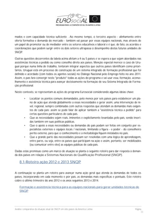 Análise comparativa da situação atual do SNCP em oito países da América Latina Página
33
mados e com capacidade técnica suficiente . Ao mesmo tempo, o terceiro aspecto - alinhamento entre
oferta formativa e demanda do mercado - também vai passar por essas equipes nacionais, mas através de
um papel de promotor ou de mediador entre os setores educativos e laboral e é que, de fato, os acordos e
coordenações que podem surgir entre os dois setores ultrapassa o desempenho destas futuras unidades de
SNQP.
Outras questões decorrentes da tabela acima afetam a 4 ou 5 países e se espera a que sejam abordados nas
assistências técnicas a pedido ou como conselho direta aos países. Menção especial merece o caso de Uru-
guai porque numa linha de trabalho, tentaram integrar aspectos que outros países identificam como priori-
tários. Uruguai está em processo de construção de um sistema integrado de formação profissional que foi
definido e acordado (com todos os agentes sociais) no Diálogo Nacional pelo Emprego feito no ano 2011.
Assim, o país fará convergir neste "produto" todas as ações do programa e vai usar essa, formação, aconse-
lhamento e assistência técnica para avançar decisivamente na formação de seu Sistema Integrado de Forma-
ção profissional.
Neste contexto, se representam as ações do programa Eurosocial considerando algumas ideias chave:
• Localizar os pontos comuns demandados, pelo menos por seis países para estabelecer um pla-
no de ação que atenda globalmente a essas necessidades e gerar assim, uma intervenção de ní-
vel, regional, sempre combinadas com outras respostas que atendam as demandas mais exigen-
tes de cada país; assim se pode falar de aplicar também a "assistência técnica a pedido" para
certas questões particulares de cada país.
• Que as necessidades sejam reais, iminentes e explicitamente levantadas pelo país, sendo inseri-
das também em suas políticas públicas.
• Que o apoio a essas necessidades ou demandas do país podam ser feitas em conjunto por es-
pecialistas externos e equipes locais / nacionais, limitando a figura - e poder - do conselheiro
perito externo, para que o conhecimento e a metodologia fiquem instalados no país.
• Que a grande parte das necessidades possam ser resolvidas com uma lógica de aprendizagem,
entre pares, ou seja, entre os países que participam na ação e assim, portanto, ser mobilizados
(ou comunicar entre eles) as equipes públicas de cada país.
Dadas estas premissas como um marco de atuação se planta o seguinte roteiro para dar resposta à deman-
da dos países em relação a Sistemas Nacionais de Qualificação Profissional (SNQP).
8.1-Roteiro ação 2012 e 2013 SNQP
A continuação se planta um roteiro para avançar numa ação geral que atenda às demandas de todos os
países, incorporando em cada momento e por país, as demandas mais específicas e pontuais. Este roteiro
cobre o último trimestre do ano 2012 e os anos seguintes 2013 e 2014.
Formação e assistência técnica para as equipes nacionais para gerar unidades técnicas de
SNQP
 