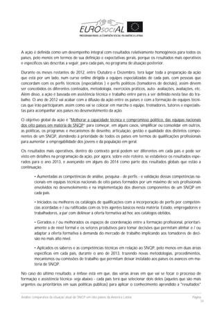 Análise comparativa da situação atual do SNCP em oito países da América Latina Página
34
A ação é definida como um desempenho integral com resultados relativamente homogêneos para todos os
países, pelo menos em termos de sua definição e expectativas gerais, porque os resultados mais operativos
e específicos são descritas a seguir, para cada país, no programa de atuação posterior.
Durante os meses restantes de 2012, entre Outubro e Dezembro, terá lugar toda a preparação da ação
que está por um lado, num curso online dirigida a equipes especializadas de cada país, com pessoas que
concordam com os perfis técnicos (especialistas ) e perfis políticos (tomadores de decisão), assim devem
ser concebidos os diferentes conteúdos, metodologia, exercícios práticos, auto- avaliações, avaliações, etc.
Além disso, a ação é baseada em assistência técnica e trabalho entre pares a ser definido nesta fase do tra-
balho. O ano de 2012 vai acabar com a difusão da ação entre os países e com a formação de equipes técni-
cas que irão participaram, assim como vai se colocar em marcha o equipe, treinadores, tutores e especialis-
tas para acompanhar aos países no desenvolvimento da ação.
O objetivo global da ação é "Melhorar a capacidade técnica e compromisso político, das equipas nacionais
dos oito países em matéria de SNQP” para começar, em alguns casos, simplificar ou consolidar em outros,
as políticas, os programas e mecanismos de desenho, articulação, gestão e qualidade dos distintos compo-
nentes de um SNQP, atendendo à prioridade de todos os países em termos de qualificações profissionais
para aumentar a empregabilidade dos jovens e da população em geral.
Os resultados mais operativos, dentro do contexto geral podem ser diferentes em cada país e pode ser
visto em detalhes na programação da ação, por agora, sobre este roteiro, se estabelece os resultados espe-
rados para o ano 2013, e avançando em alguns do 2014 como parte dos resultados globais que estão a
continuação.
• Aumentadas as competências de análise, pesquisa - de perfis - e validação dessas competências na-
cionais em equipas técnicas nacionais de oito países formados por um máximo de seis profissionais
envolvidos no desenvolvimento e na implementação dos diversos componentes de um SNQP em
cada país.
• Iniciados ou melhores os catálogos de qualificações com a incorporação de perfis por competên-
cias acordadas e / ou ratificadas com os três agentes básicos nesta matéria: Estado, empregadores e
trabalhadores, a par com delinear a oferta formativa ad hoc aos catálogos obtidos.
• Gerados e / ou melhorados os espaços de coordenação entre a formação profissional, prioritari-
amente a de nível formal e os setores produtivos para tomar decisões que permitam alinhar e / ou
adaptar a oferta formativa à demanda do mercado de trabalho implicando aos tomadores de deci-
são no mais alto nível.
• Aplicados os saberes e as competências técnicas em relação ao SNQP, pelo menos em duas áreas
específicas em cada país, durante o ano de 2013, trazendo novas metodologias, procedimentos,
mecanismos ou comissões de trabalho que permitam deixar instalado aos países os avances em ma-
téria de SNQP.
No caso do último resultado, a ênfase está em que, das várias áreas em que vai se focar o processo de
formação e assistência técnica- veja abaixo - cada país terá que selecionar dois deles (aqueles que são mais
urgentes ou prioritários em suas políticas públicas) para aplicar o conhecimento aprendido a "resultados"
 