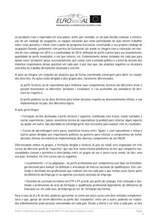 Análise comparativa da situação atual do SNCP em oito países da América Latina Página
35
ou produtos reais e esperados em seus países; assim, por exemplo, se um país decidiu começar a constru-
ção de um catálogo de ocupações, as equipes nacionais que estão participando da ação devem trabalhar
sobre estas questões e iniciar com o apoio do programa Eurosocial, construindo o seu próprio catálogo de
ocupações fixando, juntamente com peritos de Eurosocial, ate aonde se chegará com a colocação em mar-
cha de esse catálogo em 2013 e a continuidade de 2014: definição de perfis a priori para seu levantamento,
quantidade de perfis levantados, e em que setores, etc. Evidentemente deixar instalado em cada país para
deixar esses "produtos" passa, necessariamente, por contar com a vontade política e a toma de decisão dos
máximos responsáveis dessas questões em cada país; é por isso que, nas atuações seguintes se incorpora
uma linha de trabalho diretamente destinada a este fim.
A ação vai integrar um conjunto de atuações que de forma coordenada convergem para obter os resulta-
dos descritos. As ações estão dirigidas a dois grupos-alvo, claramente diferenciados.
a) perfis técnicos ou de especialistas para melhorar suas competências técnicas nas diferentes áreas e
possam desenvolver os diferentes "produtos / resultados" e / ou aconselhar aos tomadores de dire-
ções ao respeito e,
b) perfis políticos ou de altos diretivos para tomar decisões respeito ao desenvolvimento efetivo, e sua
implementação no país, dos diferentes logros.
A ação geral integra:
• Formação on-line destinadas a perfis técnicos / expertos, combinada com trocas, visitas tutelados a
outras experiências / países, assistência técnica de especialistas (a pedido) para reforçar algum aspecto
ou ajudar em outro, não abordado na estratégia geral, mas necessário para avançar com os resultados.
• Cursos de aprendizagem entre pares, assistência técnica entre "iguais" e com especialistas e visitas a
outros países dirigidas aos responsáveis políticos ou gestores para reforçar o compromisso de tomar
decisões efetivas em matéria de implementação dos diversos componentes de um SNQP.
Diferenciando ambos os grupos, a formação dirigida a técnicos (6 país no total) será organizado em três
cursos de diferente perfil de "expertise" que vão ficar numa mesma plataforma on-line que compartira fun-
cionalidades comum e permitira o intercâmbio entre os grupos de um e outro curso sendo, de fato, uma
soa ação formativa. Os três cursos são os seguintes:
• Levantamento - e/ ou adaptação - de perfis profissionais por competência com base na metodolo-
gia funcional para avançar na definição e articulação de marcos nacionais de qualificações. Este con-
teúdo é destinado aos profissionais que realizam isto em cada país e que muitas vezes fazem parte
do Ministério do Emprego e/ ou agências (serviços) nacionais de emprego.
• Desenho de currículo formativo em ETP e FP acorde aos perfis do catálogo. Este conteúdo é des-
tinado a profissionais da área da formação e qualificação profissional dependente do Ministério da
Educação ou, em cada caso, de Emprego ao ser de formação não formal.
Para o caso de A e B, de fato, poderão apresentar se como um único curso com dois métodos complemen-
tares e que, apesar de serem diferentes os perfis dos "estudantes" entre um e outro, poderão ser realiza-
dos indistintamente pelas pessoas selecionadas em cada país. Desde a oferta a ser feita a cada país, se fará
 