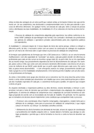 Análise comparativa da situação atual do SNCP em oito países da América Latina Página
36
ênfase na ideia das vantagens de um único perfil que realizam ambas as formações Embora não seja estrita-
mente um de sua competência, mas destacando a complementaridade entre os dois para abordar o pro-
cesso de diferentes dimensões. De qualquer forma, será decisão de cada país, tanto a seleção de pessoas
como a distribuição nas duas modalidades. As modalidades A e B se colocarão em marcha ao início da for-
mação.
• Processo de validação de competências adquiridas pela experiência, isso último conforma os sis-
temas VANF (validação da aprendizagem não formal). Este conteúdo é destinado aos profissionais
das agências de validação e operadores privados subcontratados pelos dos organismos públicos
correspondentes.
A modalidade C, começará depois de 2 meses depois do início das outras porque, embora se dirigem a
diferentes perfis, de fato, é necessário contar com um avance na construção de catálogos de ocupações
para ter um marco de referencia sobre o qual realizar os processos de validação de competências.
A formação usará plataformas de formação que têm a OEI (www.oei.es / CAEU) e ao ser uma ferramenta
multifuncional e com alta capacidade de "acomodar" aos alunos, cada país poderá decidir sim diferença os
profissionais para cada um dos cursos ou incentiva a grupo todo (6), ou parte dele, faz as três especialida-
des ao mesmo tempo. Isso provavelmente dependera do nível de desenvolvimento de cada país. Por exem-
plo, países como o Chile, que conta com uma estrutura claramente diferenciada e está imerso em um pro-
cesso de melhoria da sua SNQP, pode decidir que os perfis sejam diferentes para cada curso. Por outro
lado, os países menos desenvolvidos e com emergentes avances no campo, provavelmente decidirá que
todo o grupo fez as três modalidades simultaneamente. A ferramenta permite trabalhar com um alto núme-
ro de profissionais em formação.
As visitas e intercâmbio neste grupo alvo (técnico) vai se concentrar nas três áreas descritas acima treina-
mento e serão visitas tuteladas para desenvolver um trabalho que serve como matéria-prima para a obten-
ção dos resultados esperados em cada país, e a assistência técnica para a pedido, em aspectos que escapam
à oferta em geral.
As atuações destinadas a responsáveis políticos ou altos diretivos, estarão destinadas a reforçar o com-
promisso real para a toma de decisões que permitam a implementação e/ou adaptação dos catálogos de
qualificações, os sistemas de validação de competências e/ou a adaptação de currículos formativos ao catá-
logos preparado de acordo com as necessidades do mercado de trabalho. Em particular, há três aspectos
que os tomadores de decisões devem implementar como condições que acompanham todo o processo:
• Promover uma coordenação eficaz tripartite (empregados, empregadores, estado) tanto para a
definição de os catálogos, como para os processos de validação de competências, o que exigirá
colocar em marcha -ou reforçar- os chamados conselhos setoriais.
• Alinhamento de oferta formativa com demanda do mercado, através de espaços de coordenação
e procedimentos de trabalho conjunto entre o mundo laboral e formativo, que abrange os catá-
logos produzidos e permita que a oferta formativa os leve-los a conta na hora de desenhar sua
oferta.
 