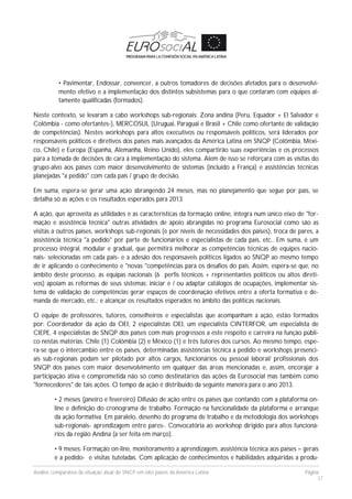 Análise comparativa da situação atual do SNCP em oito países da América Latina Página
37
• Pavimentar, Endossar, convencer, a outros tomadores de decisões afetados para o desenvolvi-
mento efetivo e a implementação dos distintos subsistemas para o que contaram com equipes al-
tamente qualificadas (formados).
Neste contexto, se levaram a cabo workshops sub-regionais: Zona andina (Peru, Equador + El Salvador e
Colômbia - como ofertantes-), MERCOSUL (Uruguai, Paraguai e Brasil + Chile como ofertante de validação
de competências). Nestes workshops para altos executivos ou responsáveis políticos, será liderados por
responsáveis políticos e diretivos dos países mais avançados da América Latina em SNQP (Colômbia, Méxi-
co, Chile) e Europa (Espanha, Alemanha, Reino Unido), eles compartirão suas experiências e os processos
para a tomada de decisões de cara à implementação do sistema. Alem de isso se reforçara com as visitas do
grupo-alvo aos países com maior desenvolvimento de sistemas (incluído a França) e assistências técnicas
planejadas "a pedido" com cada país / grupo de decisão.
Em suma, espera-se gerar uma ação abrangendo 24 meses, mas no planejamento que segue por país, se
detalha só as ações e os resultados esperados para 2013.
A ação, que aproveita as utilidades e as características da formação online, integra num único eixo de "for-
mação e assistência técnica" outras atividades de apoio abrangidas no programa Eurosocial como são as
visitas a outros países, workshops sub-regionais (e por níveis de necessidades dos países), troca de pares, a
assistência técnica "a pedido" por parte de funcionários e especialistas de cada país, etc.. Em suma, é um
processo integral, modular e gradual, que permitirá melhorar as competências técnicas de equipes nacio-
nais- selecionadas em cada país- e a adesão dos responsaveis políticos ligados ao SNQP ao mesmo tempo
de ir aplicando o conhecimento e "novas "competências para os desafios do país. Assim, espera-se que, no
âmbito deste processo, as equipas nacionais (6 perfis técnicos + representantes políticos ou altos direti-
vos) apoiam as reformas de seus sistemas: iniciar e / ou adaptar catálogos de ocupações, implementar sis-
tema de validação de competências gerar espaços de coordenação efetivos entre a oferta formativa e de-
manda de mercado, etc.; e alcançar os resultados esperados no âmbito das políticas nacionais.
O equipe de professores, tutores, conselheiros e especialistas que acompanham a ação, estão formados
por: Coordenador da ação da OEI, 2 especialistas OEI, um especialista CINTERFOR, um especialista de
CIEPE, 4 especialistas de SNQP dos países com mais progressos a este respeito e carreira na função públi-
co nestas matérias: Chile (1) Colômbia (2) e México (1) e três tutores dos cursos. Ao mesmo tempo, espe-
ra-se que o intercambio entre os países, determinadas assistências técnica a pedido e workshops presenci-
ais sub-regionais podam ser pilotado por altos cargos, funcionários ou pessoal laboral/ profissionais dos
SNQP dos países com maior desenvolvimento em qualquer das áreas mencionadas e, assim, encorajar a
participação ativa e comprometida não só como destinatários das ações da Eurosocial mas também como
"fornecedores" de tais ações. O tempo da ação é distribuído da seguinte maneira para o ano 2013.
• 2 meses (janeiro e fevereiro) Difusão de ação entre os países que contando com a plataforma on-
line e definição do cronograma de trabalho. Formação na funcionalidade da plataforma e arranque
da ação formativa. Em paralelo, desenho do programa de trabalho e da metodologia dos workshops
sub-regionais- aprendizagem entre pares-. Convocatória ao workshop dirigido para altos funcioná-
rios da região Andina (a ser feita em março).
• 9 meses: Formação on-line, monitoramento a aprendizagem, assistência técnica aos países – gerais
e a pedido- e visitas tuteladas. Com aplicação de conhecimentos e habilidades adquiridas a produ-
 