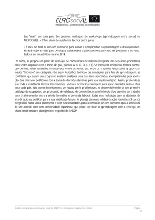 Análise comparativa da situação atual do SNCP em oito países da América Latina Página
38
tos "reais" em cada país. Em paralelo, realização de workshops (aprendizagem entre pares) no
MERCOSUL + Chile, alem de assistência técnica entre pares.
• 1 mês: no final do ano um seminário para avaliar e compartilhar o aprendizagem e desenvolvimen-
to do SNQP de cada país. Avaliação colaborativa e planejamento, por país, do processo e os resul-
tados a serem obtidos no ano 2014.
Em suma, se propõe um plano de ação que se concentrara de maneira integrada, nas seis áreas prioritárias
para todos os países (ver o início do guia, pontos A, B, C, D, E e F). Se fornecera assistência técnica, forma-
ção on-line, visitas tutelados, intercambios entre os países, etc. onde os trabalhos feitos pelos grupos cha-
mados "técnicos" em cada país, não sejam trabalhos teóricos ou simulações para fins de aprendizagem, ao
contrário, que sejam um progresso real em qualquer uma das áreas abordadas, acompanhados pela aceita-
ção dos diretivos políticos e /ou a toma de decisões diretivas para sua implementação. Assim, pretende-se
que toda a assistência técnica, intercâmbios, visitas e formação convergem para gerar produtos reais e úteis
para cada país, tais como: levantamento de novos perfis profissionais, o desenvolvimento de um primeiro
catálogo de ocupações, um protocolo de validação de competências profissionais e/ou comitês de trabalho
para o alinhamento entre a oferta formativa e demanda laboral; todas elas realizadas com as decisões de
alta direção ou políticas para a sua viabilidade futura. Se planeja dar mais validade à ação formativa (3 cursos
integrados numa única plataforma e com funcionalidades para a formação on-line comum) após a assinatura
de um acordo com uma universidade espanhola, que pode certificar o aprendizagem com a entrega um
título próprio sobre planejamento e gestão de SNQP.
 