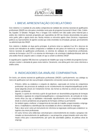 Análise comparativa da situação atual do SNCP em oito países da América Latina Página
4
I. BREVE APRESENTAÇÃO DO RELATÓRIO
Este relatório é o resultado de uma análise comparativa da realidade dos sistemas nacionais de qualificações
profissionais (SNQP) nos oito países envolvidos nesta ação do programa Eurosocial II: Brasil, Chile, Colôm-
bia, Equador, El Salvador, Paraguai, Peru e Uruguai. Este relatório tem sido usado como material para a
análise dos relatórios nacionais preparados por especialistas da OEI nas missões desenvolvidas nos países
entre junho, julho e agosto deste ano. Nestas missões se entrevisto agente chave (técnicos, responsáveis
políticos ou representantes de agentes sociais) que estão envolvidos na articulação, geração, gerenciamento
ou administração dos SNQP.
Este relatório é dividido em duas partes principais. A primeira inclui os capítulos II ao VII e descreve de
acordo com indicadores de análise comparativa a realidade de oito países em matéria de: os catálogos ou
marcos nacionais de qualificações profissionais, os sistemas de validação de competências profissionais,
sistemas de formação e de ETP e os sistemas de informação e de orientação trabalho/profissional, além de
uma análise final de conjunto sobre o estado em que se acham os distintos SNQP.
A segunda parte (capítulo VIII) descreve a proposta de trabalho que surge no âmbito do programa Euroso-
cial para resolver a demanda de países nesta matéria. Claramente, esta última parte tem como referência a
análise acima.
II. INDICADORES DA ANÁLISE COMPARATIVA.
Em teoria, um sistema nacional de qualificações profissionais (SNQP) e particularmente, seu catálogo ou
marco de qualificações (um dos seus principais componentes estruturais) executa várias funções:
- Primeiro, define ou estabelece o conjunto de objetivos -expressado em termos de competência
profissional- dos processos de avaliação ou de reconhecimento da competência/qualificação profis-
sional adquirida através de treinamento formal, não formal ou informal ou através da experiência
laboral e profissional;
- Segundo, é o ponto de referência a partir do qual devem ser desenvolvidos programas de formação
destinados à aquisição de competências/qualificações e consequentemente, dá conteúdo de treina-
mento eficaz (ou seja, as habilidades relacionadas especificamente com as competências exigidas
desde os setores produtivos) aos programas de formação continua ou permanente;
- Ela também ajuda a melhorar a transparência do mercado de trabalho, proporcionando a emprega-
dores e trabalhadores a identificação das necessidades de oferta e demanda de empregos;
- Pode e deve servir como um instrumento de referência na negociação coletiva para estabelecer ca-
tegorias e/ou níveis profissionais;
- Em suma, fornece uma sólida base conceitual para o desenvolvimento de estudos e pesquisas rela-
cionados ao desenvolvimento de qualificações e sua prospectiva, proporcionando assim uma infor-
mação crítica para o desenvolvimento, por parte das autoridades públicas, de políticas ativas de
emprego.
 