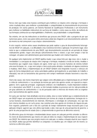 Análise comparativa da situação atual do SNCP em oito países da América Latina Página
5
Parece claro que todas estas funções contribuem para melhorar as relações entre emprego e formação e
como resultado disso, para melhorar a produtividade e competitividade no desenvolvimento de processos
de produção. Em outras palavras, um Sistema Nacional de Qualificações Profissionais é um instrumento
para melhorar as habilidades indiscutíveis de sua força de trabalho e como causa ou efeito, dá melhoria de
sua formação contínua da sua empregabilidade e, finalmente, sua produtividade e competitividade.
No entanto, sim são tão indiscutíveis os benefícios que procura uma SNQP, cabe a pergunta de por que
numerosos países, neste caso países latino-americanos ainda não chegaram a um desenvolvimento suficiente
do mesmo ou mal começaram a sua criação e desenvolvimento.
A este respeito, existem várias causas simultâneas que pode explicar o grau de desenvolvimento heterogê-
neo do SNQP em cada país, e as dificuldades e/ou resistência inerentes à aplicação. Em primeiro lugar, deve
notar-se que o estabelecimento de uma SNQP, cujo desenvolvimento necessita de um período de tempo
relativamente grande, requer uma direção suficientemente firme e estável, o que nem sempre é fácil de
conseguir, em países com administrações governamentais que mudam com relativa frequência.
De qualquer jeito implementar um SNQP significa mudar o que estava feito por algo novo, isto é, mudar a
mentalidade e a concepção da relação entre emprego e formação, mudando o tecido de tarefas, medidas e
mecanismos que regulam essas relações até agora, tentar que os recursos humanos do sistema tenham
uma nova formação, etc., o que nem sempre é bem aceito pelos afetados, resultando em alguma resistência
à mudança. Além disso, a implementação de um SNQP também está integrando recursos e esforços até
agora de forma independente por várias autoridades públicas (principalmente as autoridades de trabalho e
educação), isso sim os funcionários dos governos nem sempre manifestam atitudes favoráveis a essa inte-
gração.
Outra das causas, não menos importante que subjaze como dificuldade para a implementação de um SNQP
é a falta de conhecimento e / ou aceitação da mesma por parte dos agentes sociais, em especial os empre-
gadores. Sem a ajuda das principais organizações sindicais e de trabalhadores, resulta impensável estabele-
cer e desenvolver uma SNQP. E, às vezes, se têm tomado medidas no processo sem ter sido precedida de
um grau suficiente de conhecimento e / ou de persuasão sobre o interesse do mesmo entre as organiza-
ções representativas dos agentes sociais.
Em suma, por não fazer mais detalhado esta breve análise, deve-se notar também que o estabelecimento de
um SNQP requer um orçamento de investimento (em termos de criação de subsistemas, formação de re-
cursos humanos, desenvolvimento de materiais, informações e estratégias de comunicação, etc.) que não
tem retorno imediato ou em curto prazo, mas constitui uma clara aposta em términos de riqueza do país.
Este requisito, juntamente com o fato de o período de tempo relativamente longo necessário para a sua
aplicação integral, sugerem que esta ultima seja levada a cabo, mais que de uma perspectiva do governo, a
partir de uma perspectiva de estado (isto é, comprometendo os governos de diferentes setores).
Os diferentes graus de interação e simultaneidade dessas causas em cada país permite entender os diferen-
tes níveis de desenvolvimento que mostra em cada um deles na criação e implementação de seus respecti-
vos SNQP. No relatório que esse projeto mostra em cada país, se analisa a situação atual de seus respecti-
vos SNQP, análise que permite identificar as conquistas e os desafios que, em relação com ele mesmo, ca-
racteriza os diferentes países.
 