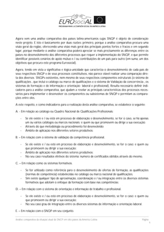 Análise comparativa da situação atual do SNCP em oito países da América Latina Página
6
Agora vem uma análise comparativa dos países latino-americanos cujas SNQP é objeto de consideração
neste projeto. E isto é basicamente por duas razões: primeiro, porque a análise comparativa procura uma
visão geral da região, oferecendo uma visão mais geral dos principais pontos fortes e fracos e em segundo
lugar, porque mediante o análise comparativa poderá apreciar se mais precisamente as diferenças entre os
países no desenvolvimento dos diferentes processos que requer a implementação do SNQP, e que permite
identificar possíveis cenários de apoio mútuo e / ou contribuições de um país para outro (em suma, um dos
objetivos que procura este programa Eurosocial).
Agora, tendo em vista a significativa e lógica-unicidade que caracteriza o desenvolvimento de cada país de
seus respectivos SNQP e de seus processos constitutivos, não parece viável realizar uma comparação dire-
ta dos diversos SNQPs existentes, nem mesmo de seus respectivos componentes estruturais (o sistema de
qualificações , que inclui o catálogo ou marco de qualificações e o sistema de Validação da concorrência-, os
sistemas de formação e de informação e orientação laboral e profissional). Resulta necessário definir indi-
cadores para a análise comparativa, que ajudam a revelar as principais características dos processos neces-
sários para implementar e desenvolver os componentes ou subsistemas de SNQP e permitam as compara-
ções entre eles.
A este respeito, e como indicadores para a realização desta análise comparativa, se estabelece o seguinte:
A. - Em relação ao catálogo ou Quadro Nacional de Qualificações Profissionais:
- Se ele existe e / ou está em processo de elaboração e desenvolvimento, se for o caso, se há apenas
um ou vários catálogos ou marcos nacionais; e quem ou que promovem ou dirige a sua execução;
- Através do que metodologia ou procedimento foi desenvolvido;
- Âmbito de aplicação nos diferentes setores produtivos;
B. – Em relação com o sistema de validação da competência profissional.
- Se ele existe e / ou está em processo de elaboração e desenvolvimento, se for o caso; e quem ou
que promovem ou dirigir a sua execução;
- Âmbito de aplicação nos diferentes setores produtivos;
- No seu caso resultados efetivos do sistema: numero de certificados obtidos através do mesmo.
C. – Em relação como os sistemas formativos.
- Se for utilizado como referência para o desenvolvimento de ofertas de formação, as qualificações
(normas de competência) estabelecidas no catálogo ou marco nacional de qualificações;
- Sim existe qualquer tipo de aproximação, coordenação e / ou integração entre os diversos sistemas
formativos que adotam o enfoque da formação com base nas competências;
D. – Em relação com o sistema de orientação e informação de trabalho e profissional.
- Se ele existe e / ou está em processo de elaboração e desenvolvimento, se for o caso; e quem ou
que promovem ou dirigir a sua execução;
- No seu caso grau de integração entre os diversos sistemas de informação e orientação laboral.
E. – Em relação com o SNQP em seu conjunto.
 