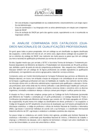 Análise comparativa da situação atual do SNCP em oito países da América Latina Página
7
- Sim está atribuída a responsabilidade de seu estabelecimento e desenvolvimento a um órgão especí-
fico da Administração;
- Grau de coordenação e / ou integração entre as várias administrações em relação com à implemen-
tação do SNQP;
- Grau de aceitação do SNQP por parte dos agentes sociais, especialmente se ele é reconhecido na
negociação coletiva.
III. ANÁLISE COMPARADA DOS CATÁLOGOS (QUA-
DROS NACIONALES) DE QUALIFICAÇÕES PROFISSIONAIS
Em geral, quase todos os países pesquisados, têm um catálogo ou um classificador ou alguma classificação
das ocupações, e vários deles tem mais de um, em vários casos, alguns desses catálogos são ou podem tor-
nar-se embriões do catalogo do SNQP, mas realmente são muito poucos os países que têm um catálogo
(ou marco nacional) de qualificações profissionais (ou normas da concorrência).
De fato, Equador mostra que, por um lado, a SETEC o Secretaria Técnica de formação e Treinamento pro-
fissional (dependente do Ministério da Indústria e Produtividade) tem desenvolvido ate 90 perfis profissio-
nais, definidos a partir do ponto de vista de competências profissionais . Mas, enquanto isso, o Ministério da
Educação também tem um catálogo de 36 figuras profissionais (na verdade equivalentes às qualificações
profissionais), correspondentes aos setores agropecuários, industrial e serviços artísticos.
Certamente existe um Comitê Interinstitucional de Formação Profissional (que pertence ao Ministério de
Relações laborais), em teoria, tem atribuída a função de integração e de consolidação de um sistema único
de formação e qualificação profissional com base em habilidades de trabalho, mas realmente não há nenhu-
ma interação efetiva entre as diferentes administrações responsáveis pela qualificação e educação e forma-
ção profissional, assim então ainda não há critérios unificados e cada administração trabalha por conta pró-
pria. Mas agora eles já começaram a realizar as primeiras conversas iniciais e encontros entre os diversos
organismos, orientados a estabelecer alianças e esforços comuns para integrar e unificar pontos de vistas.
A situação no Peru é ainda mais complexa, porque junto ao Catálogo de Perfis Profissionais (promovido
pelo Ministério do Trabalho e constituído por 31 perfis profissionais) e o Catálogo Nacional de Títulos e
Certificações (promovido pelo Ministério da Educação, que consiste em 120 títulos agrupados em 20 famí-
lias ocupacionais), há pelo menos três códigos ou classificadores de ofícios, profissões e / ou ocupações: o
Código de Ocupações da OIT (atualmente em processo de atualização), que tem funções principalmente de
informação estatísticas, o código de profissões e ofícios do Instituto Nacional de Estatística e Informática
(INEI), cuja função é caracterizar indivíduos de acordo com a sua formação, e o classificador internacional
industrial uniforme da OIT, cuja função é estabelecer a atividade econômica das empresas.
Faz pouco tempo se estabeleceu um comitê técnico inter-agências, presidido pelo Instituto Nacional de
estatísticas e informática e conformado pela Assembleia Nacional de reitores, o Ministério do trabalho e
emprego e o Ministério da educação, com o objetivo de harmonizar e integrar num único classificador os
cursos das Universidades, os cursos não universitários e ofícios.
 