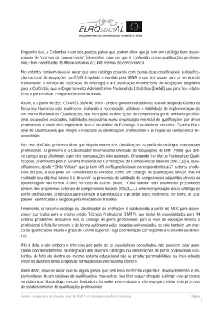Análise comparativa da situação atual do SNCP em oito países da América Latina Página
8
Enquanto isso, a Colômbia é um dos poucos países que podem dizer que já tem um catálogo bem desen-
volvido de "normas da concorrência" (elementos clave do que é conhecido como qualificações profissio-
nais): tem constituídas 75 Mesas setoriais e 2.498 normas de concorrência.
No entanto, também deve-se notar que esse catálogo coexiste com outras duas classificações: a classifica-
ção nacional de ocupações ou CNO (regulada e mantida pela SENA e que o é usado para o serviço de
treinamento e serviço de colocação de emprego) e a Classificação Internacional de ocupações adaptadas
para a Colômbia, que o Departamento Administrativo Nacional de Estatística (DANE) usa para fins estatís-
ticos e para realizar comparações internacionais.
Assim, e a partir do doc. CONPES 3674 do 2010 - onde o governo estabeleceu sua estratégia de Gestão de
Recursos Humanos está atualmente avaliando a necessidade, utilidade e viabilidade de implementação de
um marco Nacional de Qualificações, que incorpore as descrições de competência geral, ambiente profissi-
onal, ocupações associados, habilidades necessárias numa organização matricial de qualificações por áreas
profissionais e níveis de competência. Isto é, no âmbito da Estratégia é estabelecer um único Quadro Naci-
onal de Qualificações que integre e relacione as classificações profissionais e as regras de competência de-
senvolvidas.
No caso do Chile, podemos dizer que há pelo menos três classificações ou perfis de catálogos e ocupações
profissionais. O primeiro é o Classificador Internacional Unificado de Ocupações, da OIT (1988), que defi-
ne categorias profissionais e permite comparações internacionais. O segundo é o Marco Nacional de Quali-
ficações, promovido pelo o Sistema Nacional de Certificações de Competências laborais (SNCCL) e, espe-
cificamente, desde “Chile Valora”, que já tem 469 perfis profissionais correspondentes a 21 setores produ-
tivos do país, o que pode ser considerado na verdade, como um catálogo de qualificações SNQP, mas na
realidade seu objetivo básico é o de servir os processos de validação de competências adquiridas através da
aprendizagem não formal. Como no caso de outros países, “Chile Valora” está atualmente procedendo
através dos organismos setoriais de competências laborais (OSCLL), a uma reorganização deste catálogo de
perfis profissionais, projetados para otimizar a sua estrutura e projetar seu crescimento em torno às ocu-
pações identificadas e exigidos pelo mercado de trabalho.
Finalmente, o terceiro catálogo ou classificador de profissões é estabelecido a partir do MEC para desen-
volver currículos para o ensino médio Técnico Profissional (EMTP), que inclui 46 especialidades para 14
setores produtivos. Enquanto isso, o catalogo de perfis profissionais para o nível de educação técnica e
profissional é feita livremente e de forma autônoma pelas próprias universidades, se crio também um mar-
co de qualificações títulos e graus de Ensino Superior, cuja coordenação corresponde a Conselho de Reito-
res.
Até à data, e não embora o interesse por parte de os especialistas consultados, não parecem estar avan-
çando coordenadamente na integração dos diversos catálogos ou classificações de perfis profissionais exis-
tentes, de fato ate dentro do mesmo sistema educacional não se produz permeabilidade ou inter-relação
entre os diversos níveis e tipos de formação que este sistema oferece.
Além disso, deve-se notar que há alguns países que têm feito de forma explícita o desenvolvimento e im-
plementação de um catálogo de qualificações, mas outros não têm sequer chegado a atingir esse prephase
na elaboração do catálogo e estão limitados a formular a necessidade e interesse para iniciar este processo
de estabelecimento de qualificações profissionais.
 