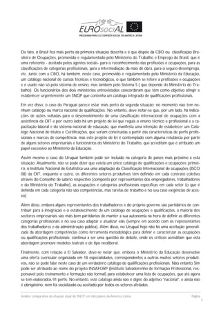Análise comparativa da situação atual do SNCP em oito países da América Latina Página
9
De fato, o Brasil fica mais perto da primeira situação descrita e é que dispõe da CBO ou classificação Bra-
sileira de Ocupações, promovido e regulamentado pelo Ministério do Trabalho e Emprego do Brasil, que é
uma referente - aceitada pelos agentes sociais- para o reconhecimento das profissões e ocupações, para as
classificações de categorias profissionais, para a intermediação da mão de obra, para o seguro-desemprego,
etc. Junto com a CBO, há também, neste caso, promovido e regulamentado pelo Ministério da Educação,
um catálogo nacional de cursos técnicos e tecnológicos, o que também se refere a profissões e ocupações
e é usado não só pelo sistema de ensino, mas também pelo Sistema S ( que depende do Ministério do Tra-
balho). Os funcionários dos dois ministérios entrevistados concordaram que têm como objetivo atingir e
estabelecer urgentemente um SNQP que contenha um catálogo integrado de qualificações profissionais.
Em vez disso, o caso do Paraguai parece estar mais perto da segunda situação: no momento não tem ne-
nhum catálogo ou marco nacional de qualificações. No entanto, deve notar-se que, por um lado, há indica-
ções de ações voltadas para o desenvolvimento de uma classificação internacional de ocupações com a
assistência da OIT e por outro lado há um projeto de lei que regula o ensino técnico e profissional e a ca-
pacitação laboral e do sistema nacional de educação, que manifesta uma intenção de estabelecer um Catá-
logo Nacional de títulos e Certificações, que seriam construídas a partir das características de perfis profis-
sionais e marcos de competência; mas este projeto de lei é contemplado com alguma relutância por parte
de alguns setores empresariais e funcionários do Ministério do Trabalho, que acreditam que é atribuído um
papel excessivo ao Ministério da Educação.
Assim mesmo o caso do Uruguai também pode ser incluído na categoria de países mais próximo a esta
situação. Atualmente, não se pode dizer que exista um único catálogo de qualificações e ocupações: primei-
ro, o Instituto Nacional de Estatística usa uma adaptação da Classificação Internacional de ocupações (ISCO
08) da OIT, enquanto o outro, os diferentes setores produtivos têm definido em cada contrato coletivo
através do Conselho de salário respectivo (composto por representantes dos empregadores, trabalhadores
e do Ministério do Trabalho), as ocupações e categorias profissionais específicas em cada setor (o que é
definida em cada categoria não são competências, mas tarefas de trabalho e no seu caso exigências de aces-
so).
Além disso, embora alguns representantes dos trabalhadores e do próprio governo são partidários de con-
tribuir para a integração e o estabelecimento de um catálogo de ocupações e qualificações, a maioria dos
sectores empresariais são mais bem partidários de manter a sua autonomia na hora de definir as diferentes
categorias profissionais e no seu caso adaptar e atualizar elas (sempre em acordo com os representantes
dos trabalhadores e da administração pública). Além disso, no Uruguai hoje não há uma aceitação generali-
zada da abordagem competências como ferramenta metodológica para definir e caracterizar as ocupações
ou qualificações profissionais; continua a ser uma questão de debate, onde os críticos acreditam que esta
abordagem promove modelos teatrais e de tipo neoliberal.
Finalmente, com relação a El Salvador, deve-se notar que, embora o Ministério da Educação desenvolve
uma oferta curricular organizada em 18 especialidades, correspondentes a outros muitos setores produti-
vos, não se pode falar neste caso de um verdadeiro catálogo de qualificações profissionais. Não entanto Sim
pode ser atribuído ao nome do projeto INSAFORP (Instituto Salvadorenho de formação Professional, res-
ponsável pelo treinamento e formação não formal) para estabelecer uma lista de ocupações, que até agora
se tem elaborados 91 perfis. No entanto, este catálogo ainda não é digno do adjetivo "nacional", e ainda não
é obrigatório, nem foi socializado ou aceitado por todos os setores afetados.
 