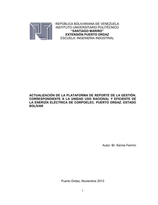 REPÚBLICA BOLIVARIANA DE VENEZUELA
INSTITUTO UNIVERSITARIO POLITÉCNICO
“SANTIAGO MARIÑO”
EXTENSIÓN PUERTO ORDAZ
ESCUELA: INGENIERIA INDUSTRIAL

ACTUALIZACIÓN DE LA PLATAFORMA DE REPORTE DE LA GESTIÓN,
CORRESPONDIENTE A LA UNIDAD USO RACIONAL Y EFICIENTE DE
LA ENERGÍA ELÉCTRICA DE CORPOELEC. PUERTO ORDAZ. ESTADO
BOLÍVAR

Autor: Br. Kerine Fermín

Puerto Ordaz; Noviembre 2013
1

 