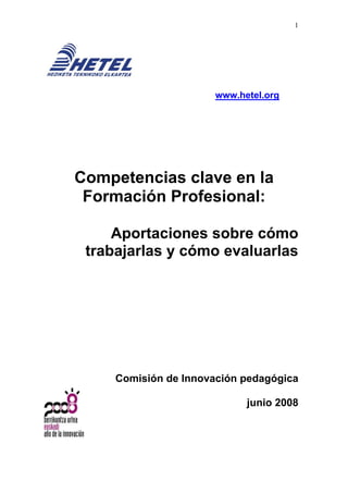 1




                       www.hetel.org




Competencias clave en la
 Formación Profesional:

     Aportaciones sobre cómo
 trabajarlas y cómo evaluarlas




     Comisión de Innovación pedagógica

                             junio 2008
 