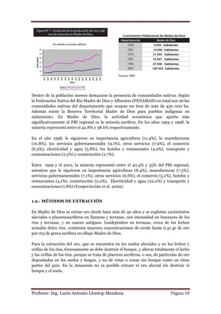 Dentro de la población merece destacarse la presencia de comunidades nativas. Según
la Federación Nativa del Río Madre de Dios y Afluentes (FENAMAD) en total son 26 las
comunidades nativas del departamento que ocupan un área de más de 450 000 ha.
Además existe la Reserva Territorial Madre de Dios para pueblos indígenas en
aislamiento. En Madre de Dios, la actividad económica que aporta más
significativamente al PBI regional es la minería aurífera. En los años 1994 y 1998, la
minería representó entre el 42.8% y 38.6% respectivamente.

En el año 1998, le siguieron en importancia agricultura (11.4%), la manufacturas
(10.8%), los servicios gubernamentales (9.1%), otros servicios (7.9%), el comercio
(6.3%), electricidad y agua (5.8%), los hoteles y restaurantes (4.9%), transporte y
comunicaciones (2.3%) y construcción (2.7%).

Entre 1999 y el 2001, la minería representó entre el 40.4% y 35% del PBI regional,
mientras que le siguieron en importancia agricultura (8.4%), manufacturas (7.3%),
servicios gubernamentales (7.1%), otros servicios (6.6%), el comercio (5.1%), hoteles y
restaurantes (4.1%), construcción (2.2%), Electricidad y agua (22.2%) y transporte y
comunicaciones (1.8%) (CooperAcción et al. 2009).


1.2.- MÉTODOS DE EXTRACCIÓN

En Madre de Dios se extrae oro desde hace más de 40 años y se explotan yacimientos
aluviales o placeresauríferos en llanuras y terrazas, con intensidad en loscauces de los
ríos y terrazas, y en cauces antiguos. Losdepósitos en terrazas, cerca de los lechos
actuales delos ríos, contienen mayores concentraciones de orode hasta 0.31 gr de oro
por m3 de grava aurífera en elbajo Madre de Dios.

Para la extracción del oro, que se encuentra en los suelos aluviales y en los lechos y
orillas de los ríos, forzosamente se debe destruir el bosque, y alterar totalmente el lecho
y las orillas de los ríos, porque se trata de placeres auríferos, o sea, de partículas de oro
depositadas en los suelos y fangos, y no de vetas o zonas sin bosque como en otras
partes del país. En la Amazonía no es posible extraer el oro aluvial sin destruir el
bosque y el suelo.




Profesor: Ing. Lucio Antonio Llontop Mendoza.                                    Página 10
 