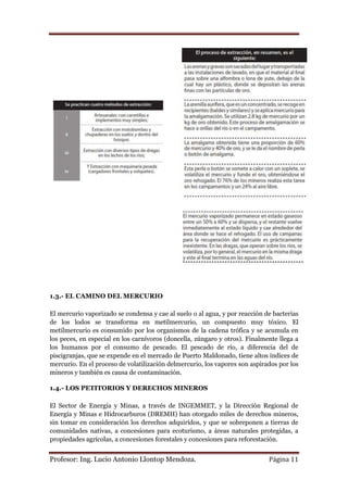 1.3.- EL CAMINO DEL MERCURIO

El mercurio vaporizado se condensa y cae al suelo o al agua, y por reacción de bacterias
de los lodos se transforma en metilmercurio, un compuesto muy tóxico. El
metilmercurio es consumido por los organismos de la cadena trófica y se acumula en
los peces, en especial en los carnívoros (doncella, zúngaro y otros). Finalmente llega a
los humanos por el consumo de pescado. El pescado de río, a diferencia del de
piscigranjas, que se expende en el mercado de Puerto Maldonado, tiene altos índices de
mercurio. En el proceso de volatilización delmercurio, los vapores son aspirados por los
mineros y también es causa de contaminación.

1.4.- LOS PETITORIOS Y DERECHOS MINEROS

El Sector de Energía y Minas, a través de INGEMMET, y la Dirección Regional de
Energía y Minas e Hidrocarburos (DREMH) han otorgado miles de derechos mineros,
sin tomar en consideración los derechos adquiridos, y que se sobreponen a tierras de
comunidades nativas, a concesiones para ecoturismo, a áreas naturales protegidas, a
propiedades agrícolas, a concesiones forestales y concesiones para reforestación.


Profesor: Ing. Lucio Antonio Llontop Mendoza.                                Página 11
 