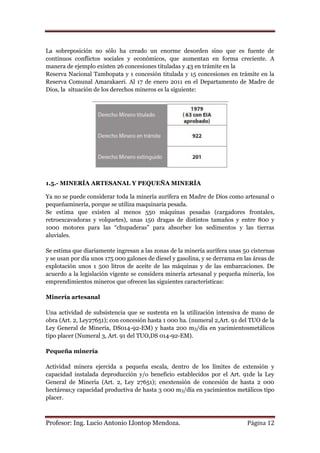 La sobreposición no sólo ha creado un enorme desorden sino que es fuente de
continuos conflictos sociales y económicos, que aumentan en forma creciente. A
manera de ejemplo existen 26 concesiones tituladas y 43 en trámite en la
Reserva Nacional Tambopata y 1 concesión titulada y 15 concesiones en trámite en la
Reserva Comunal Amarakaeri. Al 17 de enero 2011 en el Departamento de Madre de
Dios, la situación de los derechos mineros es la siguiente:




1.5.- MINERÍA ARTESANAL Y PEQUEÑA MINERÍA

Ya no se puede considerar toda la minería aurífera en Madre de Dios como artesanal o
pequeñaminería, porque se utiliza maquinaria pesada.
Se estima que existen al menos 550 máquinas pesadas (cargadores frontales,
retroexcavadoras y volquetes), unas 150 dragas de distintos tamaños y entre 800 y
1000 motores para las “chupaderas” para absorber los sedimentos y las tierras
aluviales.

Se estima que diariamente ingresan a las zonas de la minería aurífera unas 50 cisternas
y se usan por día unos 175 000 galones de diesel y gasolina, y se derrama en las áreas de
explotación unos 1 500 litros de aceite de las máquinas y de las embarcaciones. De
acuerdo a la legislación vigente se considera minería artesanal y pequeña minería, los
emprendimientos mineros que ofrecen las siguientes características:

Minería artesanal

Una actividad de subsistencia que se sustenta en la utilización intensiva de mano de
obra (Art. 2, Ley27651); con concesión hasta 1 000 ha. (numeral 2,Art. 91 del TUO de la
Ley General de Minería, DS014-92-EM) y hasta 200 m3/día en yacimientosmetálicos
tipo placer (Numeral 3, Art. 91 del TUO,DS 014-92-EM).

Pequeña minería

Actividad minera ejercida a pequeña escala, dentro de los límites de extensión y
capacidad instalada deproducción y/o beneficio establecidos por el Art. 91de la Ley
General de Minería (Art. 2, Ley 27651); enextensión de concesión de hasta 2 000
hectáreas;y capacidad productiva de hasta 3 000 m3/día en yacimientos metálicos tipo
placer.



Profesor: Ing. Lucio Antonio Llontop Mendoza.                                 Página 12
 