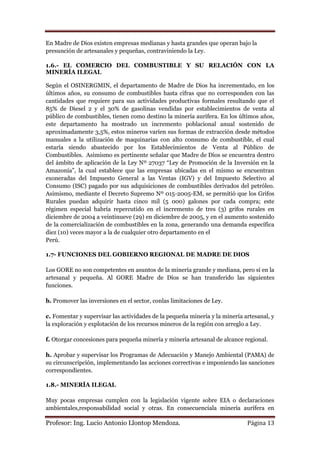 En Madre de Dios existen empresas medianas y hasta grandes que operan bajo la
presunción de artesanales y pequeñas, contraviniendo la Ley.

1.6.- EL COMERCIO DEL COMBUSTIBLE Y SU RELACIÓN CON LA
MINERÍA ILEGAL

Según el OSINERGMIN, el departamento de Madre de Dios ha incrementado, en los
últimos años, su consumo de combustibles hasta cifras que no corresponden con las
cantidades que requiere para sus actividades productivas formales resultando que el
85% de Diesel 2 y el 30% de gasolinas vendidas por establecimientos de venta al
público de combustibles, tienen como destino la minería aurífera. En los últimos años,
este departamento ha mostrado un incremento poblacional anual sostenido de
aproximadamente 3,5%, estos mineros varíen sus formas de extracción desde métodos
manuales a la utilización de maquinarias con alto consumo de combustible, el cual
estaría siendo abastecido por los Establecimientos de Venta al Público de
Combustibles. Asimismo es pertinente señalar que Madre de Dios se encuentra dentro
del ámbito de aplicación de la Ley Nº 27037 “Ley de Promoción de la Inversión en la
Amazonía”, la cual establece que las empresas ubicadas en el mismo se encuentran
exoneradas del Impuesto General a las Ventas (IGV) y del Impuesto Selectivo al
Consumo (ISC) pagado por sus adquisiciones de combustibles derivados del petróleo.
Asimismo, mediante el Decreto Supremo Nº 015-2005-EM, se permitió que los Grifos
Rurales puedan adquirir hasta cinco mil (5 000) galones por cada compra; este
régimen especial habría repercutido en el incremento de tres (3) grifos rurales en
diciembre de 2004 a veintinueve (29) en diciembre de 2005, y en el aumento sostenido
de la comercialización de combustibles en la zona, generando una demanda específica
diez (10) veces mayor a la de cualquier otro departamento en el
Perú.

1.7- FUNCIONES DEL GOBIERNO REGIONAL DE MADRE DE DIOS

Los GORE no son competentes en asuntos de la minería grande y mediana, pero sí en la
artesanal y pequeña. Al GORE Madre de Dios se han transferido las siguientes
funciones.

b. Promover las inversiones en el sector, conlas limitaciones de Ley.

c. Fomentar y supervisar las actividades de la pequeña minería y la minería artesanal, y
la exploración y explotación de los recursos mineros de la región con arreglo a Ley.

f. Otorgar concesiones para pequeña minería y minería artesanal de alcance regional.

h. Aprobar y supervisar los Programas de Adecuación y Manejo Ambiental (PAMA) de
su circunscripción, implementando las acciones correctivas e imponiendo las sanciones
correspondientes.

1.8.- MINERÍA ILEGAL

Muy pocas empresas cumplen con la legislación vigente sobre EIA o declaraciones
ambientales,responsabilidad social y otras. En consecuenciala minería aurífera en

Profesor: Ing. Lucio Antonio Llontop Mendoza.                                Página 13
 