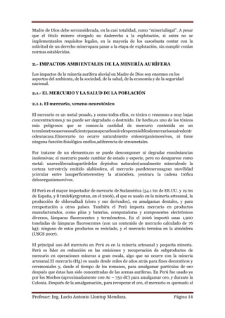 Madre de Dios debe serconsiderada, en la casi totalidad, como “mineríailegal”. A pesar
que el título minero otorgado no daderecho a la explotación, si antes no se
implementanlos requisitos legales, en la mayoría de los casosbasta contar con la
solicitud de un derecho mineropara pasar a la etapa de explotación, sin cumplir conlas
normas establecidas.

2.- IMPACTOS AMBIENTALES DE LA MINERÍA AURÍFERA

Los impactos de la minería aurífera aluvial en Madre de Dios son enormes en los
aspectos del ambiente, de la sociedad, de la salud, de la economía y de la seguridad
nacional.

2.1.- EL MERCURIO Y LA SALUD DE LA POBLACIÓN

2.1.1. El mercurio, veneno neurotóxico

El mercurio es un metal pesado, y como todos ellos, es tóxico o venenoso a muy bajas
concentraciones,y no puede ser degradado o destruido. De hecho,es uno de los tóxicos
más peligrosos que se conoce:la cantidad de mercurio contenida en un
termómetrocaseroessuficienteparasuperarlosnivelespermisiblesdemercurioenairedentr
odeunacasa.Elmercurio no ocurre naturalmente enlosorganismosvivos, ni tiene
ninguna función fisiológica enellos,adiferencia de otrosmetales.

Por tratarse de un elemento,no se puede descomponer ni degradar ensubstancias
inofensivas; el mercurio puede cambiar de estado y especie, pero no desaparece como
metal: unavezliberadoapartirdelos depósitos naturales(usualmente mineralesde la
corteza terrestre)y emitido alabiosfera, el mercurio puedetenerunagran movilidad
ycircular entre lasuperficieterrestrey la atmósfera, yentrara la cadena trófica
delosorganismosvivos.

El Perú es el mayor importador de mercurio de Sudamérica (54.1 tm de EE.UU. y 19 tm
de España, y 8 tmdeKyrgyzstan, en el 2006), el que es usado en la minería artesanal, la
producción de chloroalkali (cloro y sus derivados), en amalgamas dentales, y para
reexportación a otros países. También el Perú importa mercurio en productos
manufacturados, como pilas y baterías, computadoras y componentes electrónicos
diversos, lámparas fluorescentes y termómetros. En el 2006 importó unas 1,900
toneladas de lámparas fluorescentes (con un contenido de mercurio calculado de 76
kg); ninguno de estos productos es reciclado, y el mercurio termina en la atmósfera
(USGS 2007).

El principal uso del mercurio en Perú es en la minería artesanal y pequeña minería.
Perú es líder en reducción en las emisiones y recuperación de subproductos de
mercurio en operaciones mineras a gran escala, algo que no ocurre con la minería
artesanal.El mercurio (Hg) es usado desde miles de años atrás para fines decorativos y
ceremoniales y, desde el tiempo de los romanos, para amalgamar partículas de oro
después que éstas han sido concentradas de las arenas auríferas. En Perú fue usado ya
por los Moches (aproximadamente 100 Ac – 750 dC) para amalgamar oro, y durante la
Colonia. Después de la amalgamación, para recuperar el oro, el mercurio es quemado al


Profesor: Ing. Lucio Antonio Llontop Mendoza.                                 Página 14
 