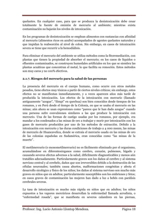 quelantes. En cualquier caso, para que se produzca la desintoxicación debe cesar
totalmente la fuente de emisión de mercurio al ambiente; mientras exista
contaminación no bajarán los niveles de intoxicación.

En los programas de desintoxicación se emplean alimentos con sustancias con afinidad
al mercurio (alimentos ricos en azufre) acompañados de agentes quelantes naturales y
que impidan la reabsorción al nivel de colon. Sin embargo, en casos de intoxicación
severa se tiene que recurrir a la hemodiálisis.

Para eliminar el mercurio del ambiente se utiliza métodos como la fitoremediación, con
plantas que tienen la propiedad de absorber el mercurio; en los casos de líquidos o
efluentes contaminados, se construyen humedales artificiales en los que se siembra las
plantas acuáticas que concentran el metal, lo que facilita su remoción. Estos métodos
son muy caros y no 100% efectivos.

2.1.7. Riesgos del mercurio para la salud de las personas

La presencia del mercurio en el cuerpo humano, como ocurre con otros metales
pesados, tiene efectos muy tóxicos a partir de ciertos niveles críticos; sin embargo, estos
efectos no se manifiestan inmediatamente, y a veces aparecen años más tarde de
producida la intoxicación. Los efectos de la intoxicación con mercurio (llamado
antiguamente “azogue”, “ilimpi” en quechua) son bien conocidos desde tiempos de los
romanos, y en Perú desde el tiempo de la Colonia, en que se usaba el mercurio en las
minas; aún ahora se usan expresiones como “parece que le han dado azogue” cuando
una persona sufre convulsiones similares a las que produce la intoxicación con
mercurio. Una de las formas de castigo usadas por los romanos, por ejemplo, era
mandar a los condenados a las minas de oro a trabajar y morir por intoxicación con los
gases de mercurio producidos por uno de los métodos de extracción. Debido a la
intoxicación con mercurio y las duras condiciones de trabajo a 4 000 msnm, las minas
de mercurio de Huancavelica, donde se extraía el mercurio usado en las minas de oro
de las colonias españolas en Sudamérica, eran conocidas como “las minas de la
muerte”.

El metilmercurio (o monometilmercurio) no es fácilmente eliminado por el organismo,
acumulándose en diferentesórganos como cerebro, corazón, pulmones, hígado y
causando severos efectos adversos a la salud, difícilmente diagnosticables y menos aún
tratables adecuadamente. Particularmente graves son los daños al cerebro y al sistema
nervioso central y al cerebelo, daños que son irreversibles debido a la destrucción de las
células neuronales; también causa abortos, malformaciones congénitas y afecta el
desarrollo sicológico y físico de los niños; los daños al sistema nervioso son mucho más
graves en niños que en adultos; particularmente susceptibles son los embriones y fetos;
en casos graves de contaminación las mujeres han dado a luz a bebés con parálisis
cerebrales severas.

La tasa de intoxicación es mucho más rápida en niños que en adultos; los niños
expuestos a los vapores mercúricos desarrollan la enfermedad llamada acrodinia, o
“enfermedad rosada”, que se manifiesta en severos calambres en las piernas,



Profesor: Ing. Lucio Antonio Llontop Mendoza.                                   Página 18
 